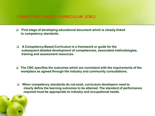 COMPETENCY-BASED CURRICULUM (CBC)
 A Competency-Based Curriculum is a framework or guide for the
subsequent detailed development of competencies, associated methodologies,
training and assessment resources.
 The CBC specifies the outcomes which are consistent with the requirements of the
workplace as agreed through the industry and community consultations.
 First stage of developing educational document which is closely linked
to competency standards.
 When competency standards do not exist, curriculum developers need to
clearly define the learning outcomes to be attained. The standard of performance
required must be appropriate to industry and occupational needs.
 