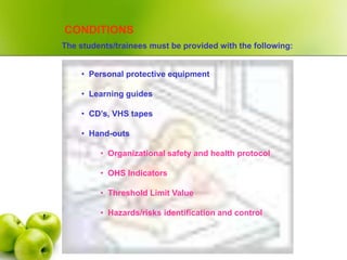 CONDITIONS
The students/trainees must be provided with the following:
• Personal protective equipment
• Learning guides
• CD’s, VHS tapes
• Hand-outs
• Organizational safety and health protocol
• OHS Indicators
• Threshold Limit Value
• Hazards/risks identification and control
 
