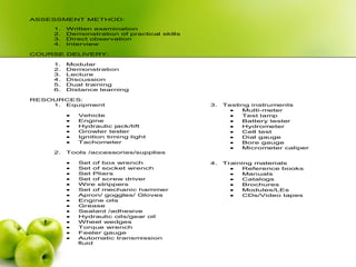 ASSESSMENT METHOD:
1. Written examination
2. Demonstration of practical skills
3. Direct observation
4. Interview
COURSE DELIVERY:
1. Modular
2. Demonstration
3. Lecture
4. Discussion
5. Dual training
6. Distance learning
RESOURCES:
1. Equipment
 Vehicle
 Engine
 Hydraulic jack/lift
 Growler tester
 Ignition timing light
 Tachometer
2. Tools /accessories/supplies
 Set of box wrench
 Set of socket wrench
 Set Pliers
 Set of screw driver
 Wire strippers
 Set of mechanic hammer
 Apron/ goggles/ Gloves
 Engine oils
 Grease
 Sealant /adhesive
 Hydraulic oils/gear oil
 Wheel wedges
 Torque wrench
 Feeler gauge
 Automatic transmission
fluid
3. Testing instruments
 Multi-meter
 Test lamp
 Battery tester
 Hydrometer
 Cell test
 Dial gauge
 Bore gauge
 Micrometer caliper
4. Training materials
 Reference books
 Manuals
 Catalogs
 Brochures
 Modules/LEs
 CDs/Video tapes
 