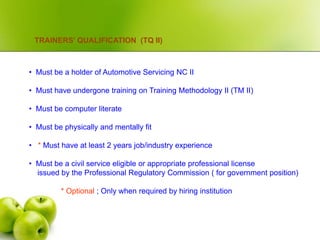 TRAINERS’ QUALIFICATION (TQ II)
• Must be a holder of Automotive Servicing NC II
• Must have undergone training on Training Methodology II (TM II)
• Must be computer literate
• Must be physically and mentally fit
• * Must have at least 2 years job/industry experience
• Must be a civil service eligible or appropriate professional license
issued by the Professional Regulatory Commission ( for government position)
* Optional ; Only when required by hiring institution
 
