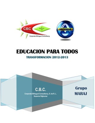 EDUCACION PARA TODOS
    TRANSFORMACION 2012-2013




                C.B.C.                           Grupo
  Corporate Bilingual Consultancy, S. de R. L.
              Suzanne Rajkumar
                                                 MARAJ
 