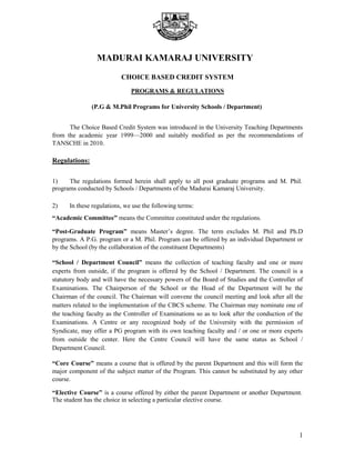 MADURAI KAMARAJ UNIVERSITY
CHOICE BASED CREDIT SYSTEM
PROGRAMS & REGULATIONS
(P.G & M.Phil Programs for University Schools / Department)
The Choice Based Credit System was introduced in the University Teaching Departments
from the academic year 1999—2000 and suitably modified as per the recommendations of
TANSCHE in 2010.
Regulations:
1) The regulations formed herein shall apply to all post graduate programs and M. Phil.
programs conducted by Schools / Departments of the Madurai Kamaraj University.
2) In these regulations, we use the following terms:
“Academic Committee” means the Committee constituted under the regulations.
“Post-Graduate Program” means Master’s degree. The term excludes M. Phil and Ph.D
programs. A P.G. program or a M. Phil. Program can be offered by an individual Department or
by the School (by the collaboration of the constituent Departments)
“School / Department Council” means the collection of teaching faculty and one or more
experts from outside, if the program is offered by the School / Department. The council is a
statutory body and will have the necessary powers of the Board of Studies and the Controller of
Examinations. The Chairperson of the School or the Head of the Department will be the
Chairman of the council. The Chairman will convene the council meeting and look after all the
matters related to the implementation of the CBCS scheme. The Chairman may nominate one of
the teaching faculty as the Controller of Examinations so as to look after the conduction of the
Examinations. A Centre or any recognized body of the University with the permission of
Syndicate, may offer a PG program with its own teaching faculty and / or one or more experts
from outside the center. Here the Centre Council will have the same status as School /
Department Council.
“Core Course” means a course that is offered by the parent Department and this will form the
major component of the subject matter of the Program. This cannot be substituted by any other
course.
“Elective Course” is a course offered by either the parent Department or another Department.
The student has the choice in selecting a particular elective course.
1
 
