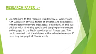 RESEARCH PAPER :-
 On 2018 April 11 this research was done by M. Wouters and
H.M Evehuis on physical fitness of children and adolescents
with moderate to severe intellectual disabilities. In this 128
children with ID visiting specialized day programme centers
and engaged in the field- based physical fitness test. The
result revealed that the children with moderate to severe ID
have very low physical fitness levels.
 