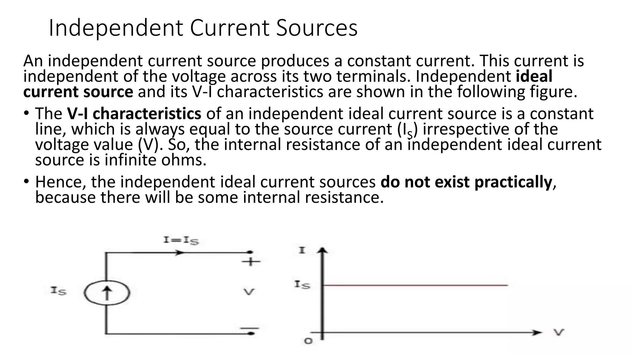 Independent Current Sources
An independent current source produces a constant current. This current is
independent of the voltage across its two terminals. Independent ideal
current source and its V-I characteristics are shown in the following figure.
• The V-I characteristics of an independent ideal current source is a constant
line, which is always equal to the source current (IS) irrespective of the
voltage value (V). So, the internal resistance of an independent ideal current
source is infinite ohms.
• Hence, the independent ideal current sources do not exist practically,
because there will be some internal resistance.
 