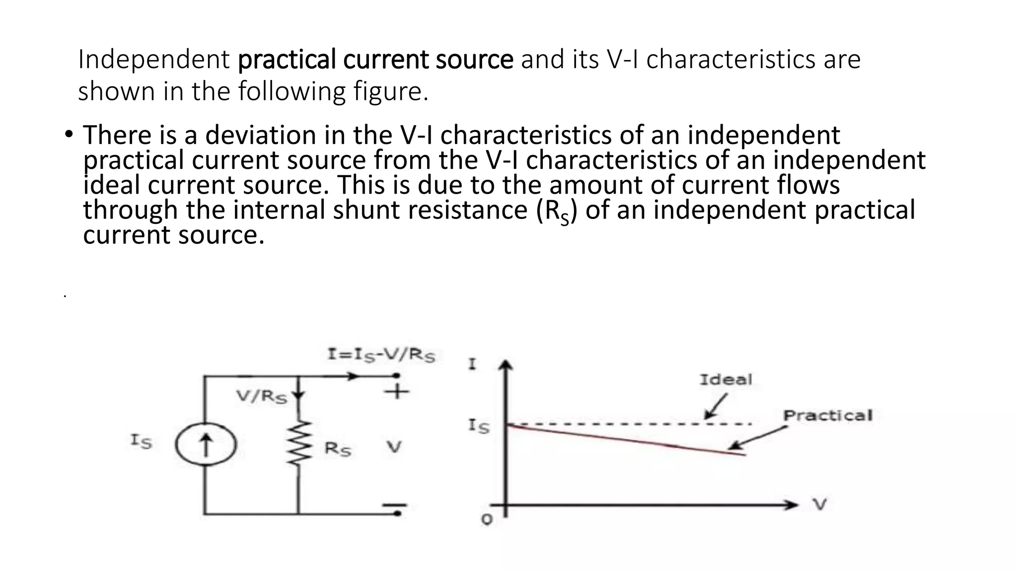 Independent practical current source and its V-I characteristics are
shown in the following figure.
• There is a deviation in the V-I characteristics of an independent
practical current source from the V-I characteristics of an independent
ideal current source. This is due to the amount of current flows
through the internal shunt resistance (RS) of an independent practical
current source.
•
 