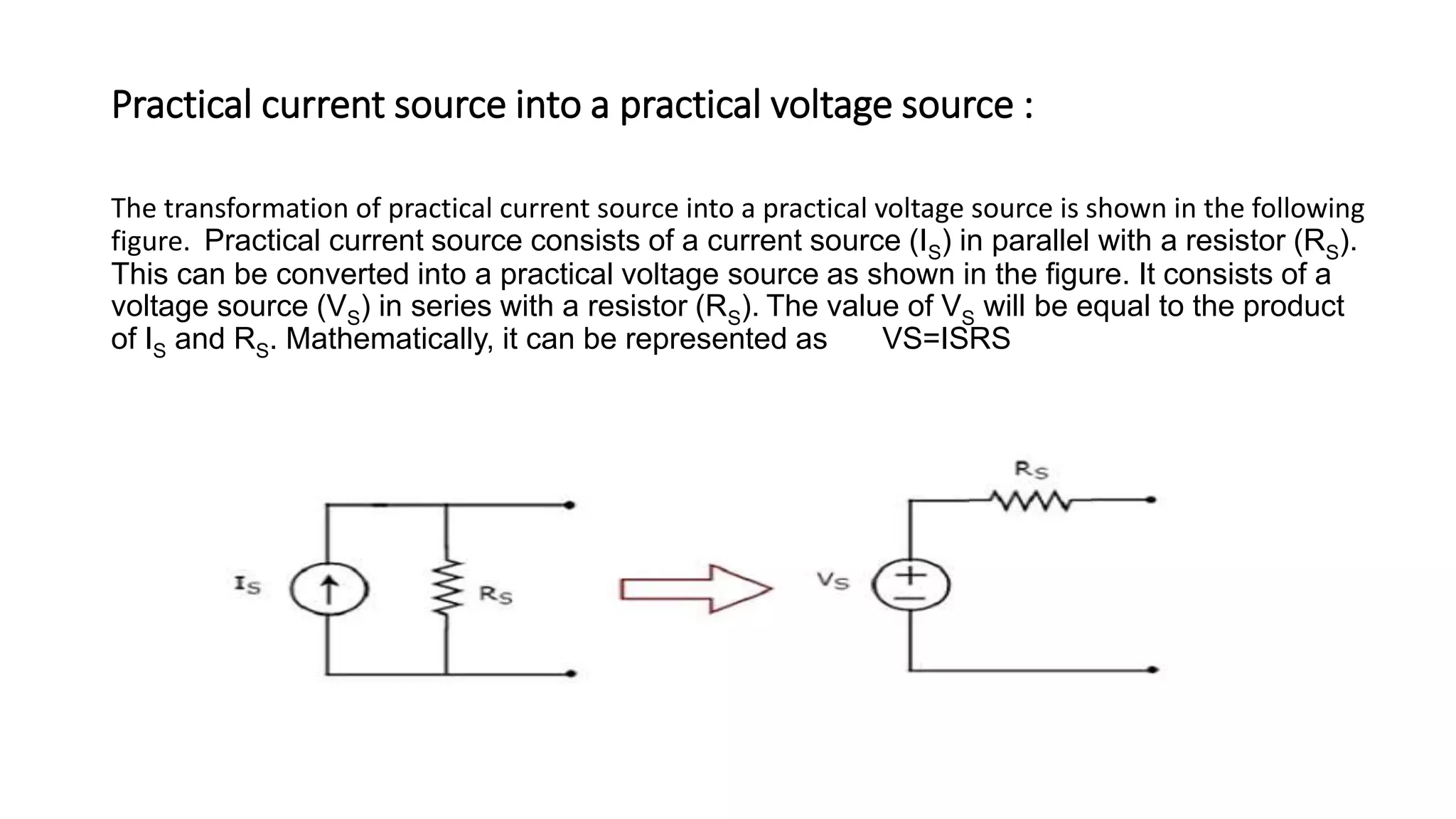 Practical current source into a practical voltage source :
The transformation of practical current source into a practical voltage source is shown in the following
figure. Practical current source consists of a current source (IS) in parallel with a resistor (RS).
This can be converted into a practical voltage source as shown in the figure. It consists of a
voltage source (VS) in series with a resistor (RS). The value of VS will be equal to the product
of IS and RS. Mathematically, it can be represented as VS=ISRS
 