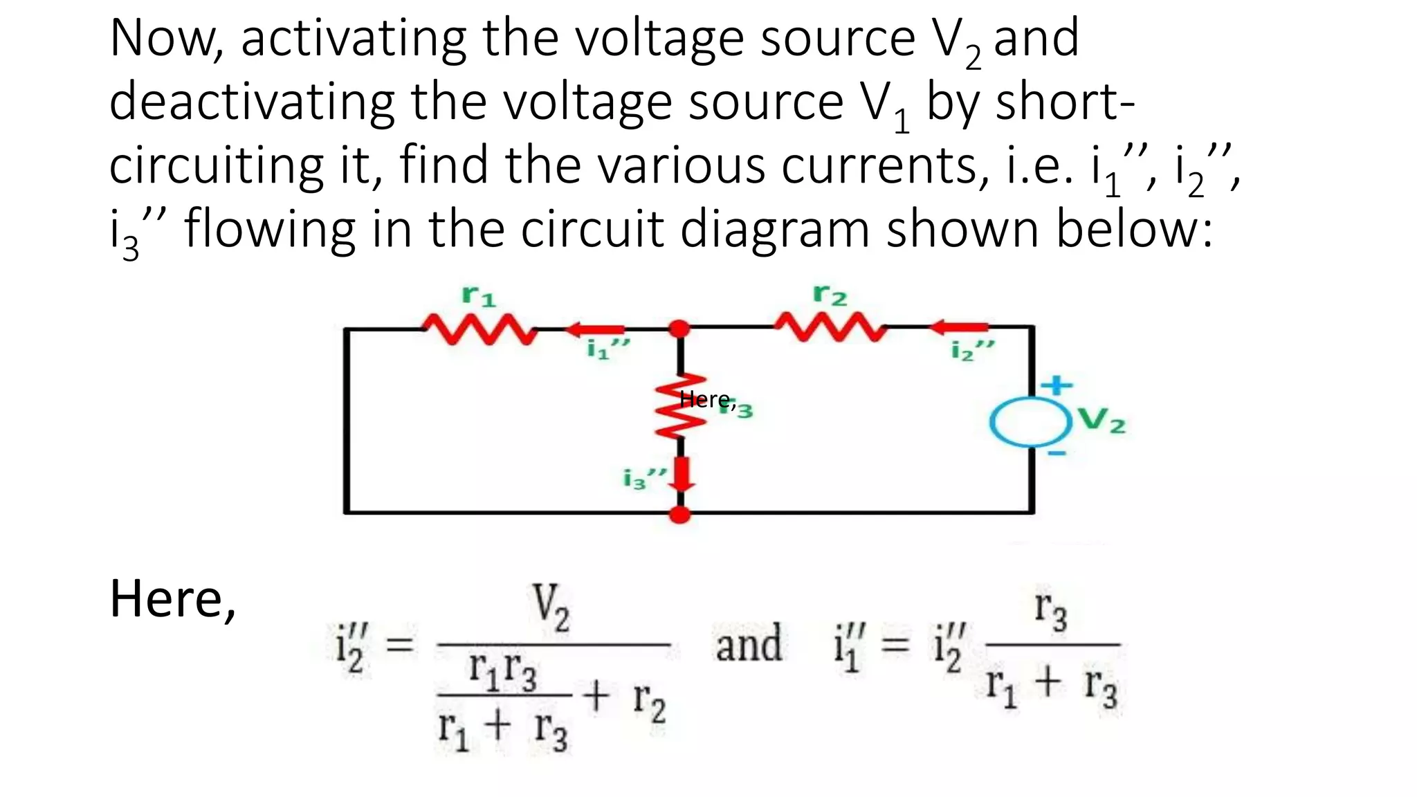 Now, activating the voltage source V2 and
deactivating the voltage source V1 by short-
circuiting it, find the various currents, i.e. i1’’, i2’’,
i3’’ flowing in the circuit diagram shown below:
Here,
Here,
 