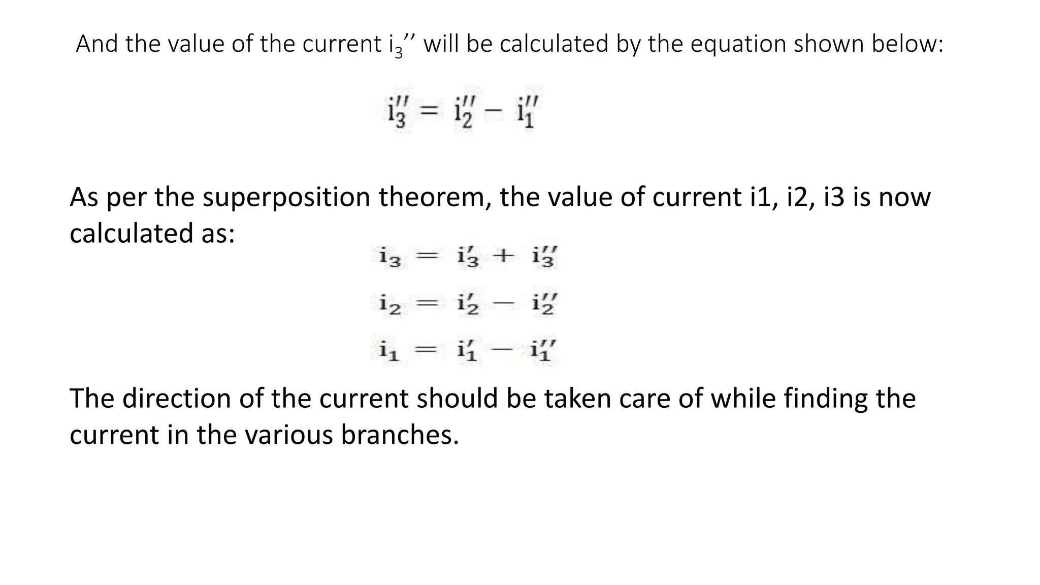And the value of the current i3’’ will be calculated by the equation shown below:
As per the superposition theorem, the value of current i1, i2, i3 is now
calculated as:
The direction of the current should be taken care of while finding the
current in the various branches.
 