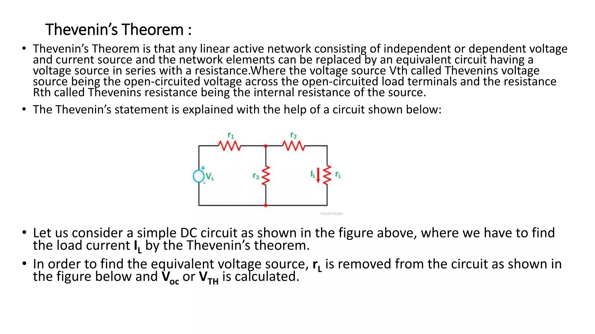 Thevenin’s Theorem :
• Thevenin’s Theorem is that any linear active network consisting of independent or dependent voltage
and current source and the network elements can be replaced by an equivalent circuit having a
voltage source in series with a resistance.Where the voltage source Vth called Thevenins voltage
source being the open-circuited voltage across the open-circuited load terminals and the resistance
Rth called Thevenins resistance being the internal resistance of the source.
• The Thevenin’s statement is explained with the help of a circuit shown below:
• Let us consider a simple DC circuit as shown in the figure above, where we have to find
the load current IL by the Thevenin’s theorem.
• In order to find the equivalent voltage source, rL is removed from the circuit as shown in
the figure below and Voc or VTH is calculated.
 