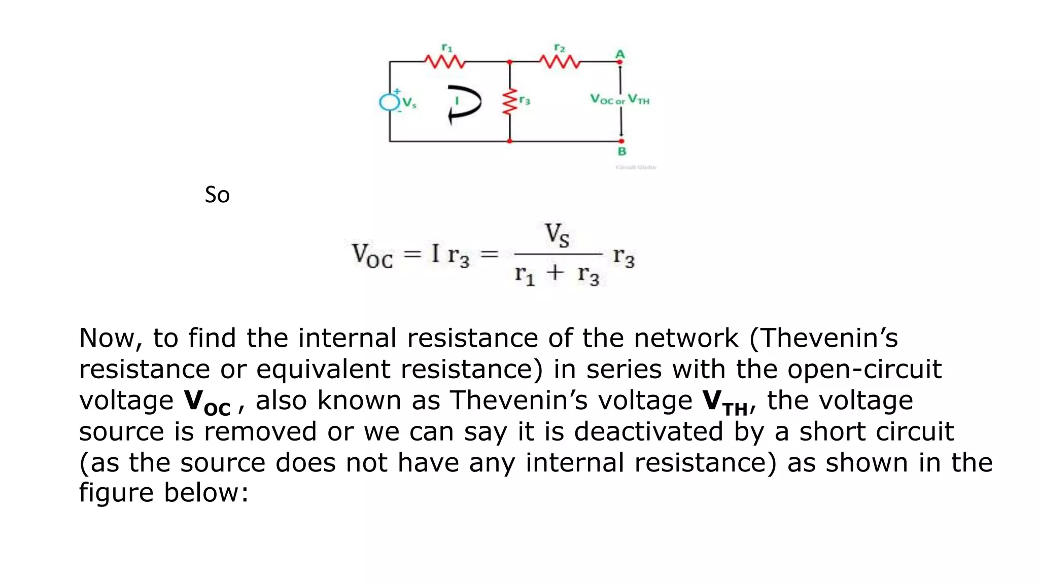 So
Now, to find the internal resistance of the network (Thevenin’s
resistance or equivalent resistance) in series with the open-circuit
voltage VOC , also known as Thevenin’s voltage VTH, the voltage
source is removed or we can say it is deactivated by a short circuit
(as the source does not have any internal resistance) as shown in the
figure below:
 