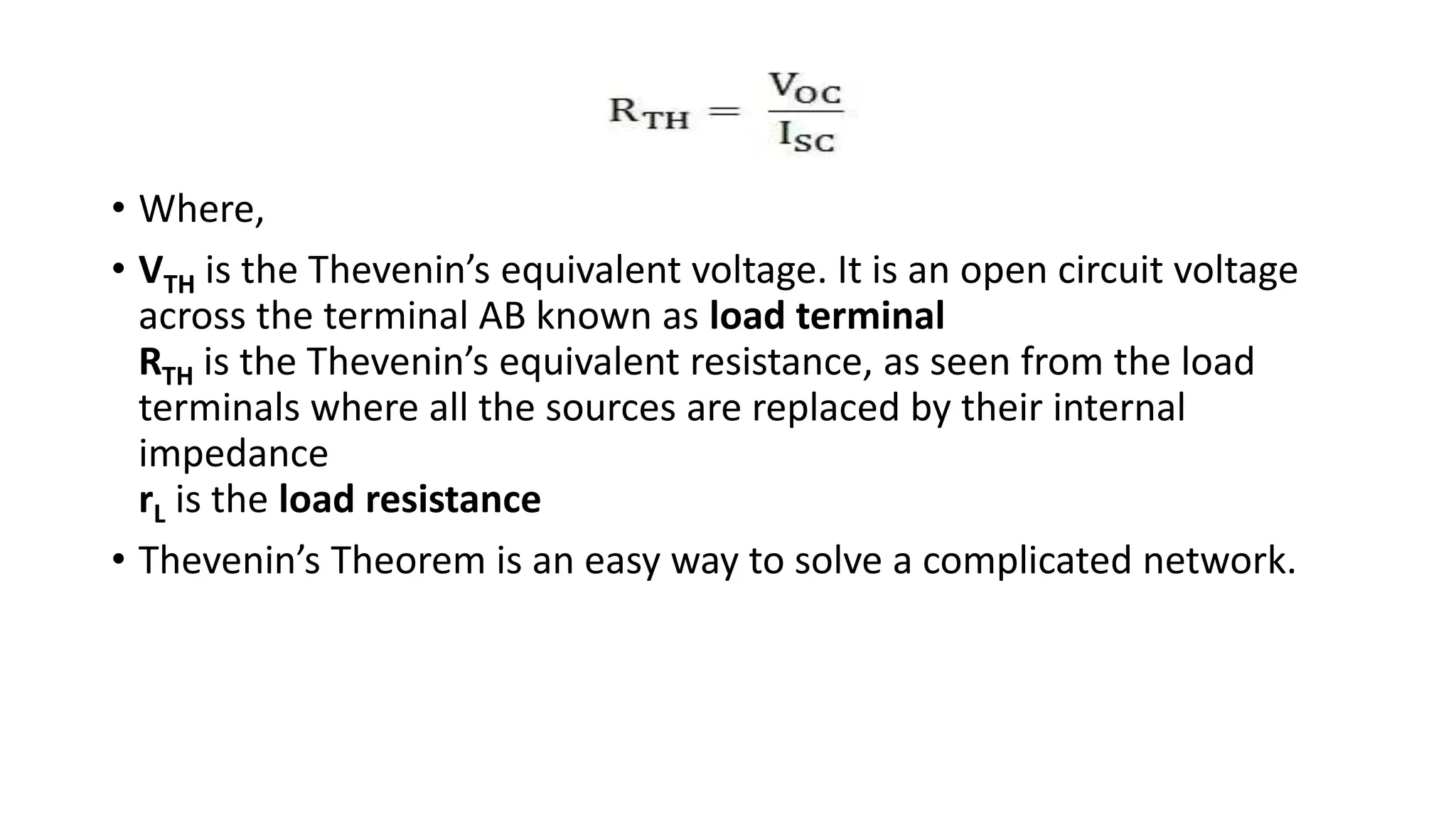 • Where,
• VTH is the Thevenin’s equivalent voltage. It is an open circuit voltage
across the terminal AB known as load terminal
RTH is the Thevenin’s equivalent resistance, as seen from the load
terminals where all the sources are replaced by their internal
impedance
rL is the load resistance
• Thevenin’s Theorem is an easy way to solve a complicated network.
 