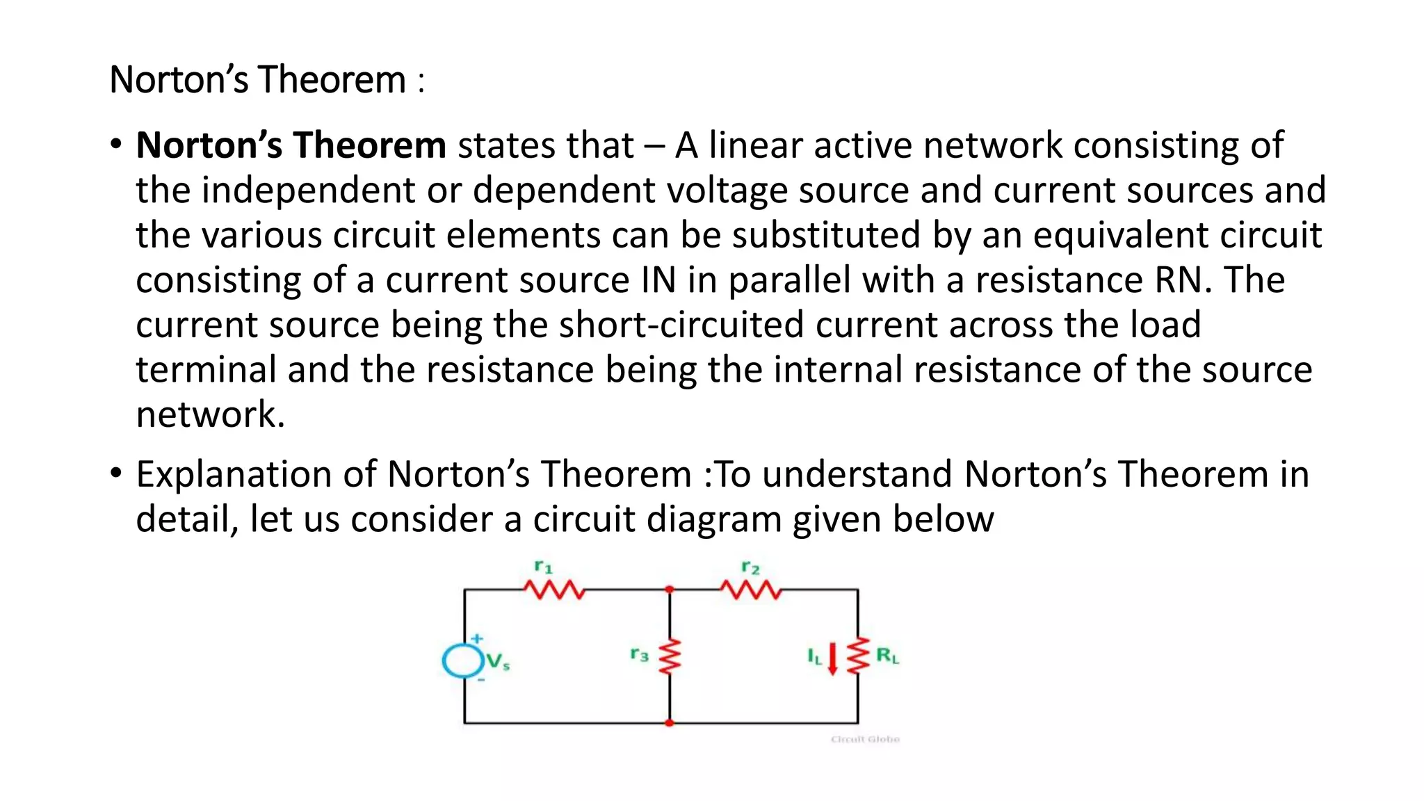 Norton’s Theorem :
• Norton’s Theorem states that – A linear active network consisting of
the independent or dependent voltage source and current sources and
the various circuit elements can be substituted by an equivalent circuit
consisting of a current source IN in parallel with a resistance RN. The
current source being the short-circuited current across the load
terminal and the resistance being the internal resistance of the source
network.
• Explanation of Norton’s Theorem :To understand Norton’s Theorem in
detail, let us consider a circuit diagram given below
 