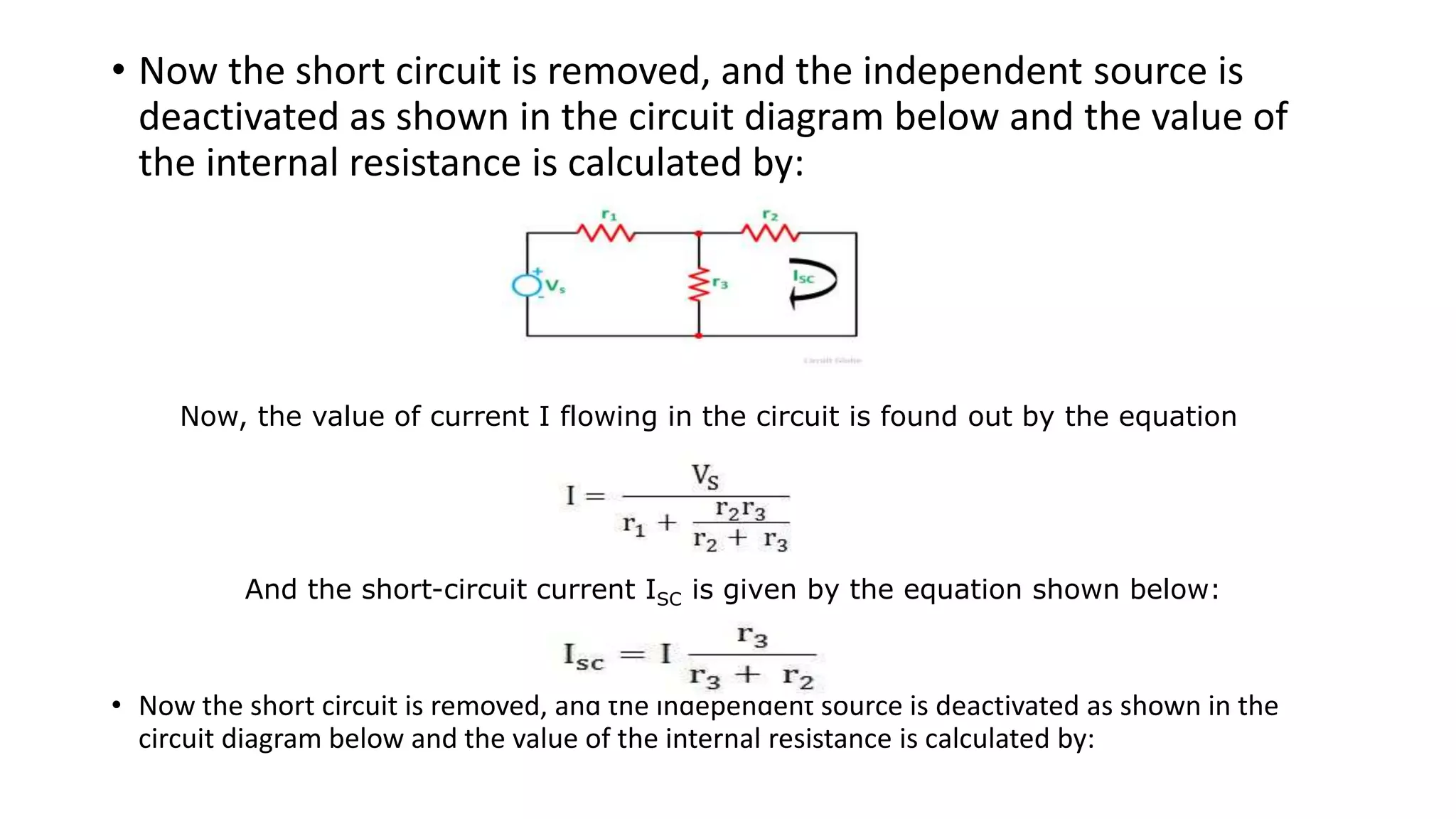 • Now the short circuit is removed, and the independent source is
deactivated as shown in the circuit diagram below and the value of
the internal resistance is calculated by:
• Now the short circuit is removed, and the independent source is deactivated as shown in the
circuit diagram below and the value of the internal resistance is calculated by:
Now, the value of current I flowing in the circuit is found out by the equation
And the short-circuit current ISC is given by the equation shown below:
 