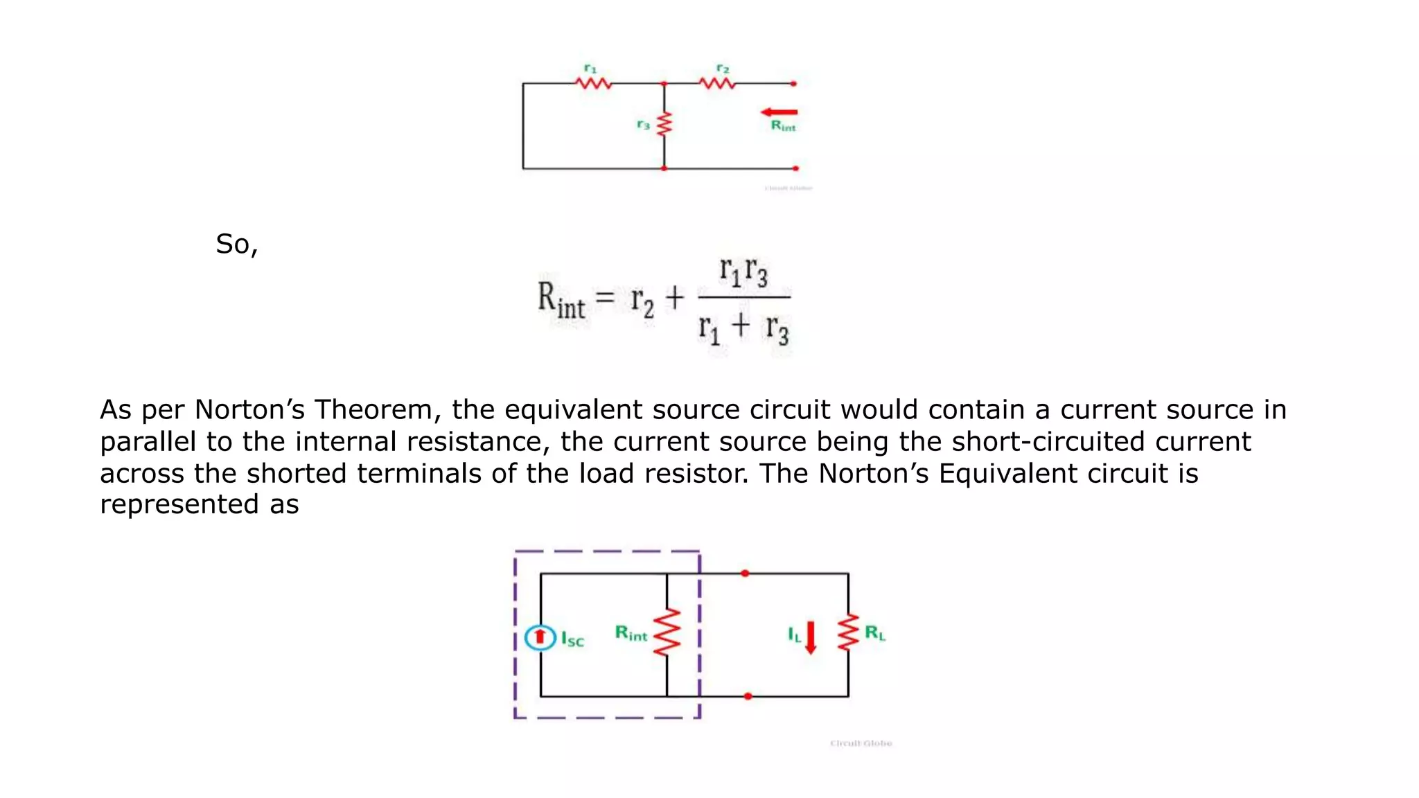 So,
As per Norton’s Theorem, the equivalent source circuit would contain a current source in
parallel to the internal resistance, the current source being the short-circuited current
across the shorted terminals of the load resistor. The Norton’s Equivalent circuit is
represented as
 