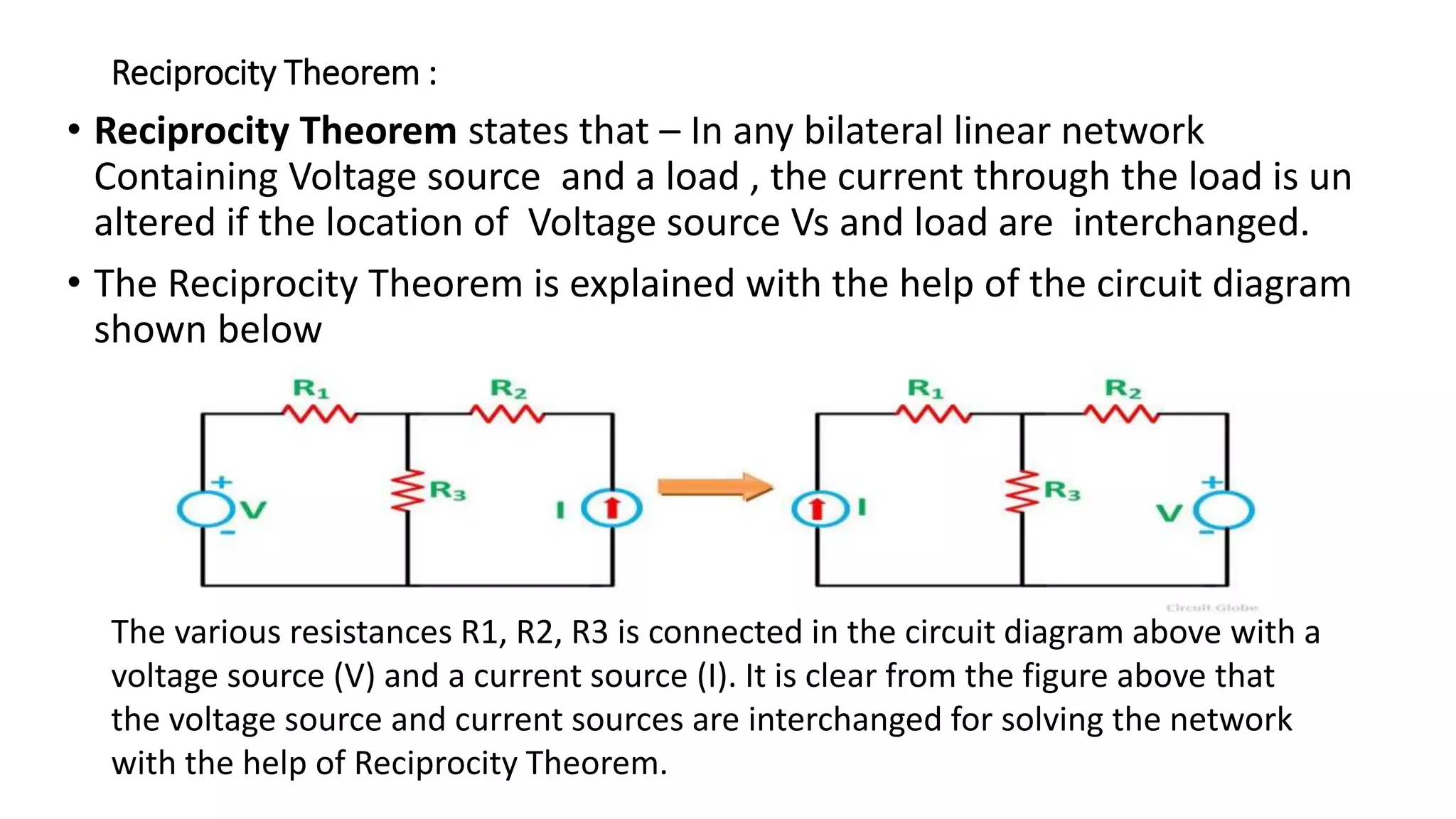 Reciprocity Theorem :
• Reciprocity Theorem states that – In any bilateral linear network
Containing Voltage source and a load , the current through the load is un
altered if the location of Voltage source Vs and load are interchanged.
• The Reciprocity Theorem is explained with the help of the circuit diagram
shown below
The various resistances R1, R2, R3 is connected in the circuit diagram above with a
voltage source (V) and a current source (I). It is clear from the figure above that
the voltage source and current sources are interchanged for solving the network
with the help of Reciprocity Theorem.
 
