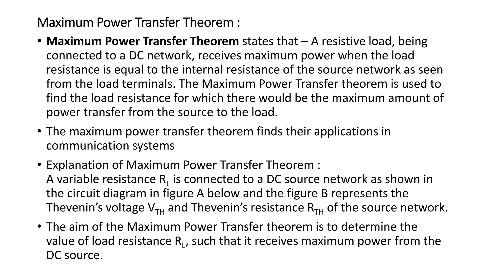 Maximum Power Transfer Theorem :
• Maximum Power Transfer Theorem states that – A resistive load, being
connected to a DC network, receives maximum power when the load
resistance is equal to the internal resistance of the source network as seen
from the load terminals. The Maximum Power Transfer theorem is used to
find the load resistance for which there would be the maximum amount of
power transfer from the source to the load.
• The maximum power transfer theorem finds their applications in
communication systems
• Explanation of Maximum Power Transfer Theorem :
A variable resistance RL is connected to a DC source network as shown in
the circuit diagram in figure A below and the figure B represents the
Thevenin’s voltage VTH and Thevenin’s resistance RTH of the source network.
• The aim of the Maximum Power Transfer theorem is to determine the
value of load resistance RL, such that it receives maximum power from the
DC source.
 