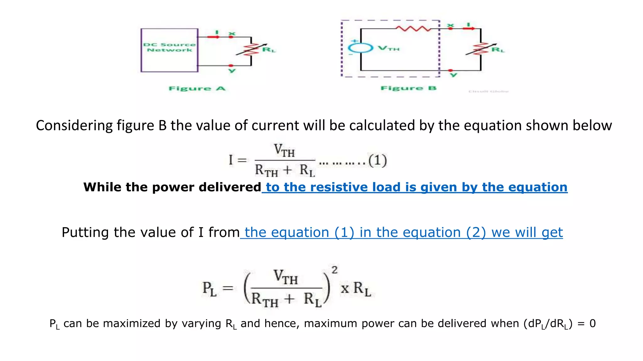 Considering figure B the value of current will be calculated by the equation shown below
While the power delivered to the resistive load is given by the equation
Putting the value of I from the equation (1) in the equation (2) we will get
PL can be maximized by varying RL and hence, maximum power can be delivered when (dPL/dRL) = 0
 