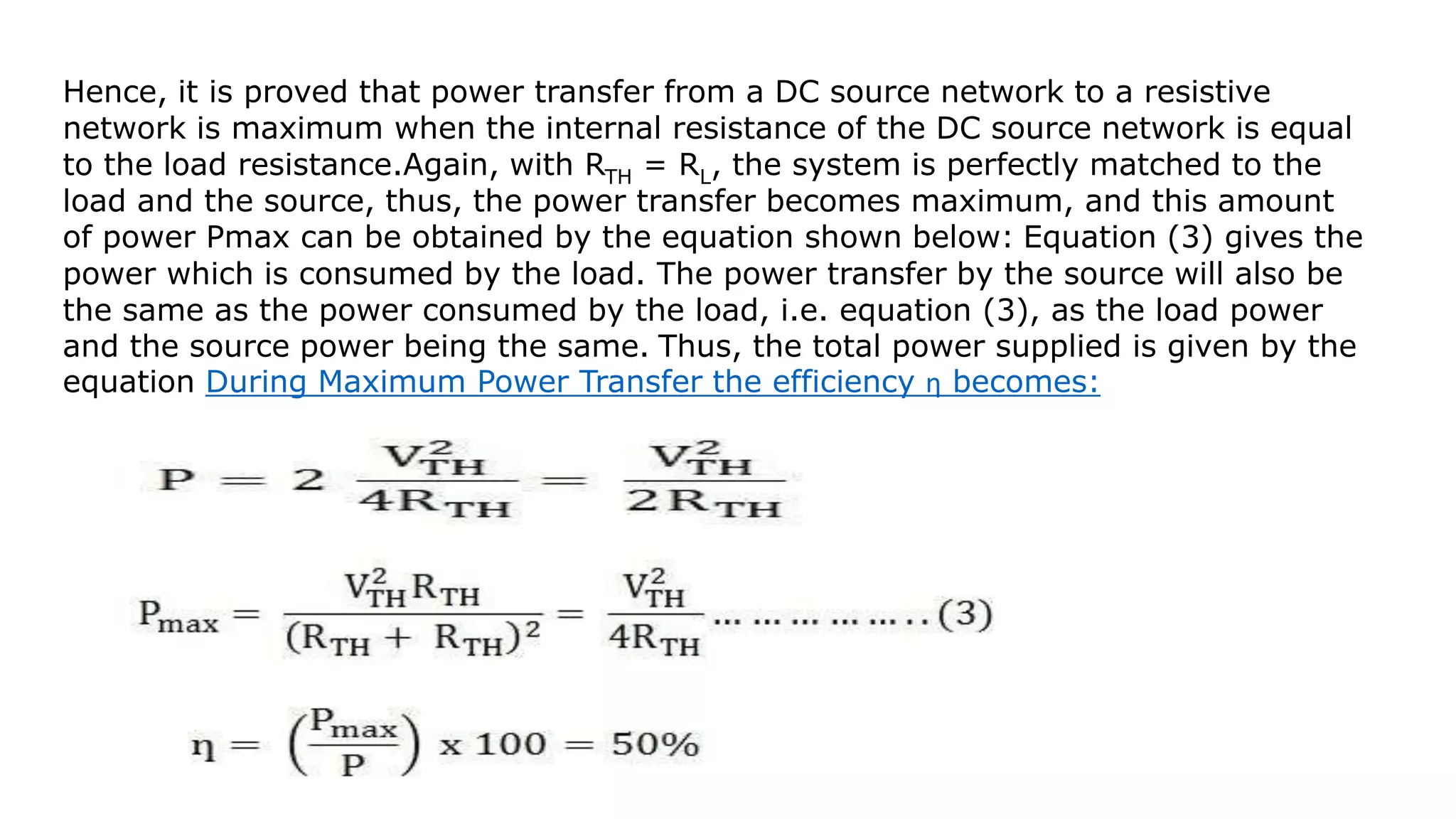 Hence, it is proved that power transfer from a DC source network to a resistive
network is maximum when the internal resistance of the DC source network is equal
to the load resistance.Again, with RTH = RL, the system is perfectly matched to the
load and the source, thus, the power transfer becomes maximum, and this amount
of power Pmax can be obtained by the equation shown below: Equation (3) gives the
power which is consumed by the load. The power transfer by the source will also be
the same as the power consumed by the load, i.e. equation (3), as the load power
and the source power being the same. Thus, the total power supplied is given by the
equation During Maximum Power Transfer the efficiency ƞ becomes:
 