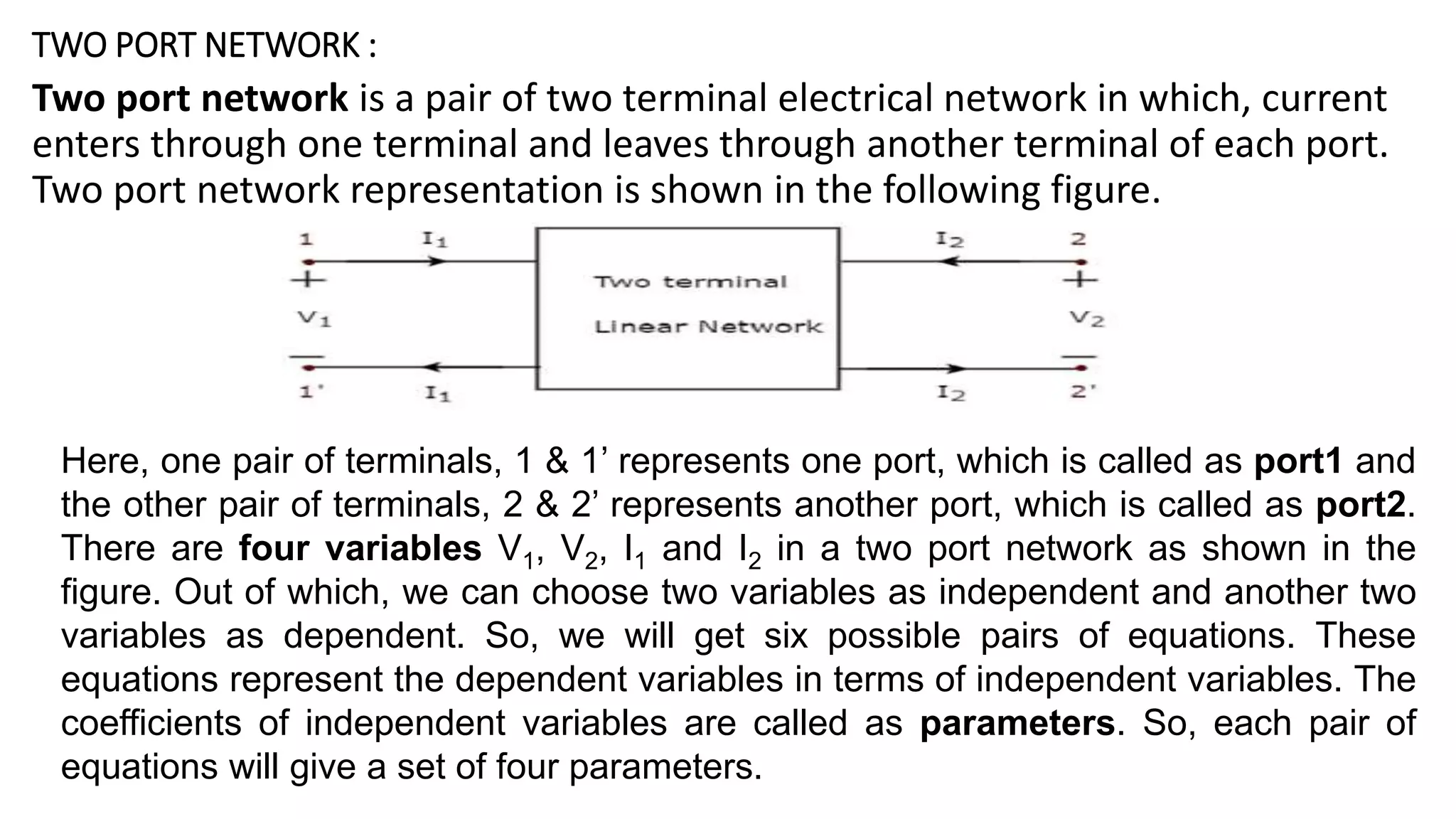 TWO PORT NETWORK :
Two port network is a pair of two terminal electrical network in which, current
enters through one terminal and leaves through another terminal of each port.
Two port network representation is shown in the following figure.
Here, one pair of terminals, 1 & 1’ represents one port, which is called as port1 and
the other pair of terminals, 2 & 2’ represents another port, which is called as port2.
There are four variables V1, V2, I1 and I2 in a two port network as shown in the
figure. Out of which, we can choose two variables as independent and another two
variables as dependent. So, we will get six possible pairs of equations. These
equations represent the dependent variables in terms of independent variables. The
coefficients of independent variables are called as parameters. So, each pair of
equations will give a set of four parameters.
 