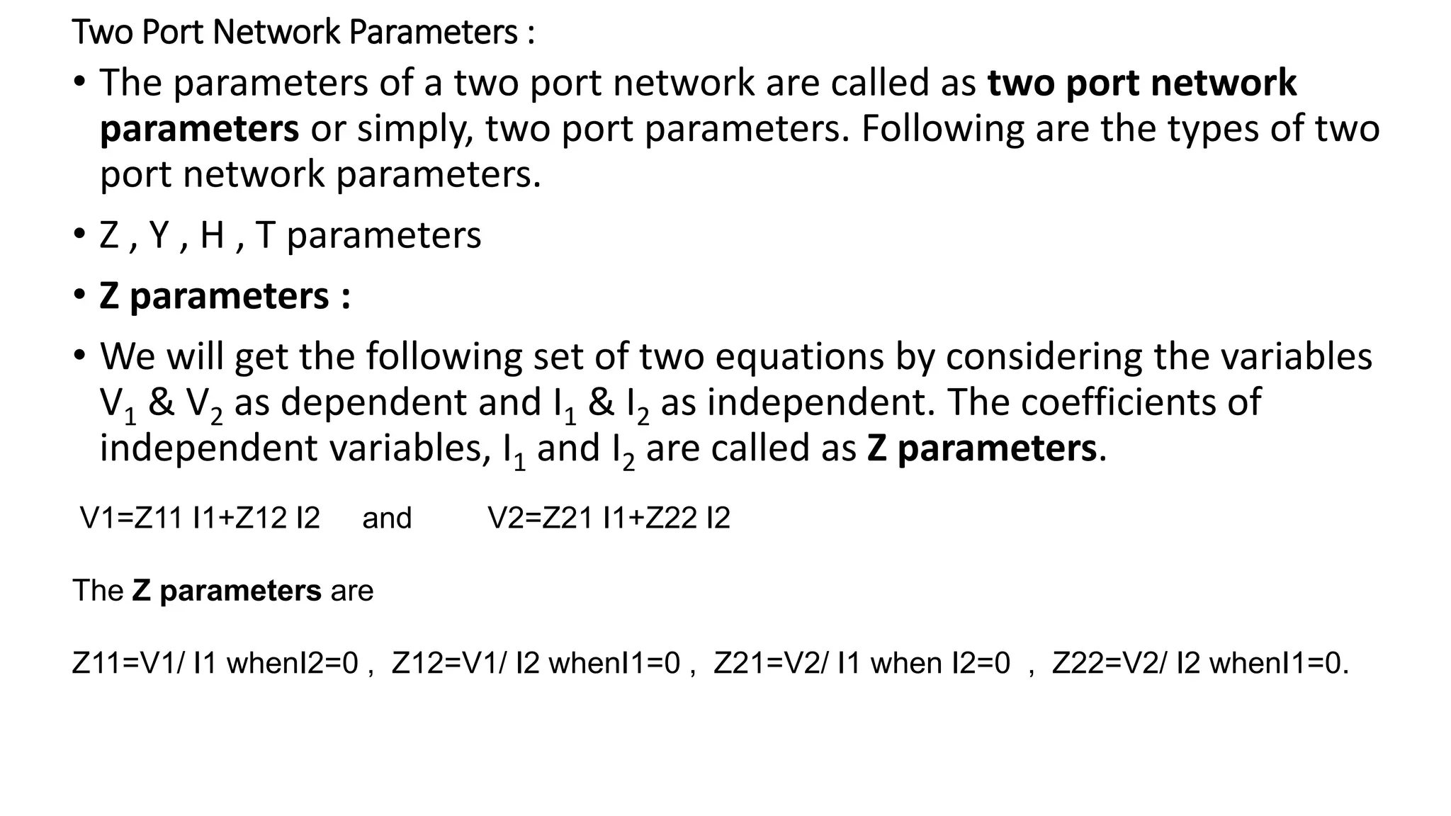Two Port Network Parameters :
• The parameters of a two port network are called as two port network
parameters or simply, two port parameters. Following are the types of two
port network parameters.
• Z , Y , H , T parameters
• Z parameters :
• We will get the following set of two equations by considering the variables
V1 & V2 as dependent and I1 & I2 as independent. The coefficients of
independent variables, I1 and I2 are called as Z parameters.
V1=Z11 I1+Z12 I2 and V2=Z21 I1+Z22 I2
The Z parameters are
Z11=V1/ I1 whenI2=0 , Z12=V1/ I2 whenI1=0 , Z21=V2/ I1 when I2=0 , Z22=V2/ I2 whenI1=0.
 