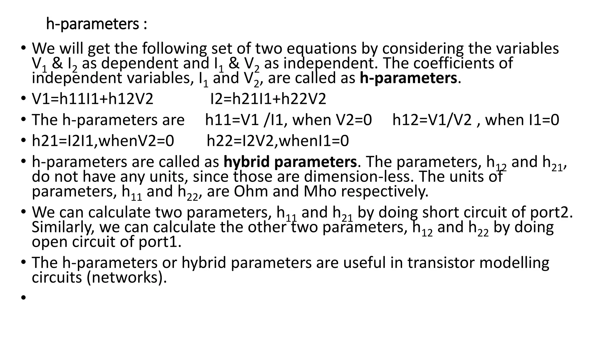 h-parameters :
• We will get the following set of two equations by considering the variables
V1 & I2 as dependent and I1 & V2 as independent. The coefficients of
independent variables, I1 and V2, are called as h-parameters.
• V1=h11I1+h12V2 I2=h21I1+h22V2
• The h-parameters are h11=V1 /I1, when V2=0 h12=V1/V2 , when I1=0
• h21=I2I1,whenV2=0 h22=I2V2,whenI1=0
• h-parameters are called as hybrid parameters. The parameters, h12 and h21,
do not have any units, since those are dimension-less. The units of
parameters, h11 and h22, are Ohm and Mho respectively.
• We can calculate two parameters, h11 and h21 by doing short circuit of port2.
Similarly, we can calculate the other two parameters, h12 and h22 by doing
open circuit of port1.
• The h-parameters or hybrid parameters are useful in transistor modelling
circuits (networks).
•
 