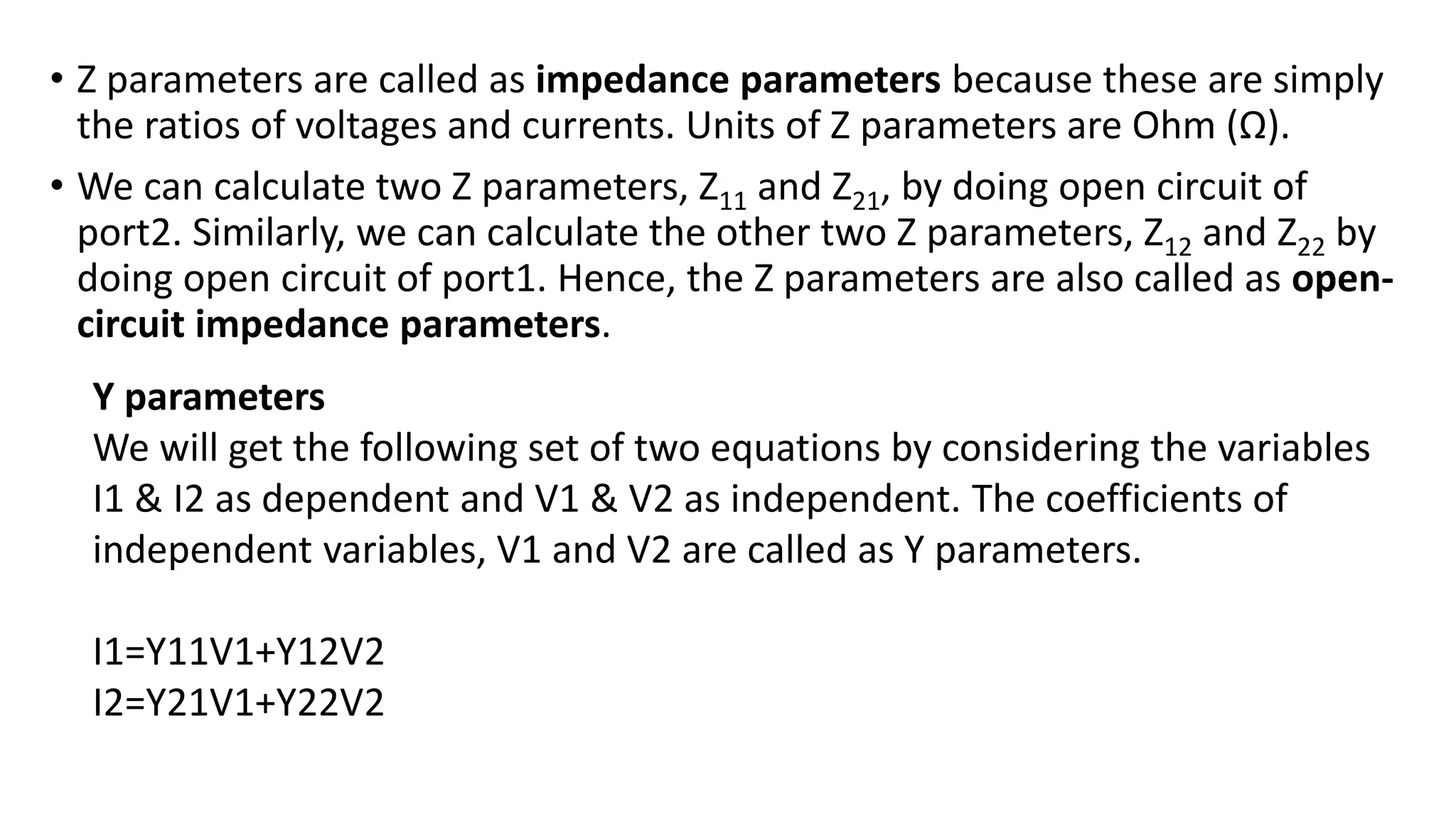 • Z parameters are called as impedance parameters because these are simply
the ratios of voltages and currents. Units of Z parameters are Ohm (Ω).
• We can calculate two Z parameters, Z11 and Z21, by doing open circuit of
port2. Similarly, we can calculate the other two Z parameters, Z12 and Z22 by
doing open circuit of port1. Hence, the Z parameters are also called as open-
circuit impedance parameters.
Y parameters
We will get the following set of two equations by considering the variables
I1 & I2 as dependent and V1 & V2 as independent. The coefficients of
independent variables, V1 and V2 are called as Y parameters.
I1=Y11V1+Y12V2
I2=Y21V1+Y22V2
 