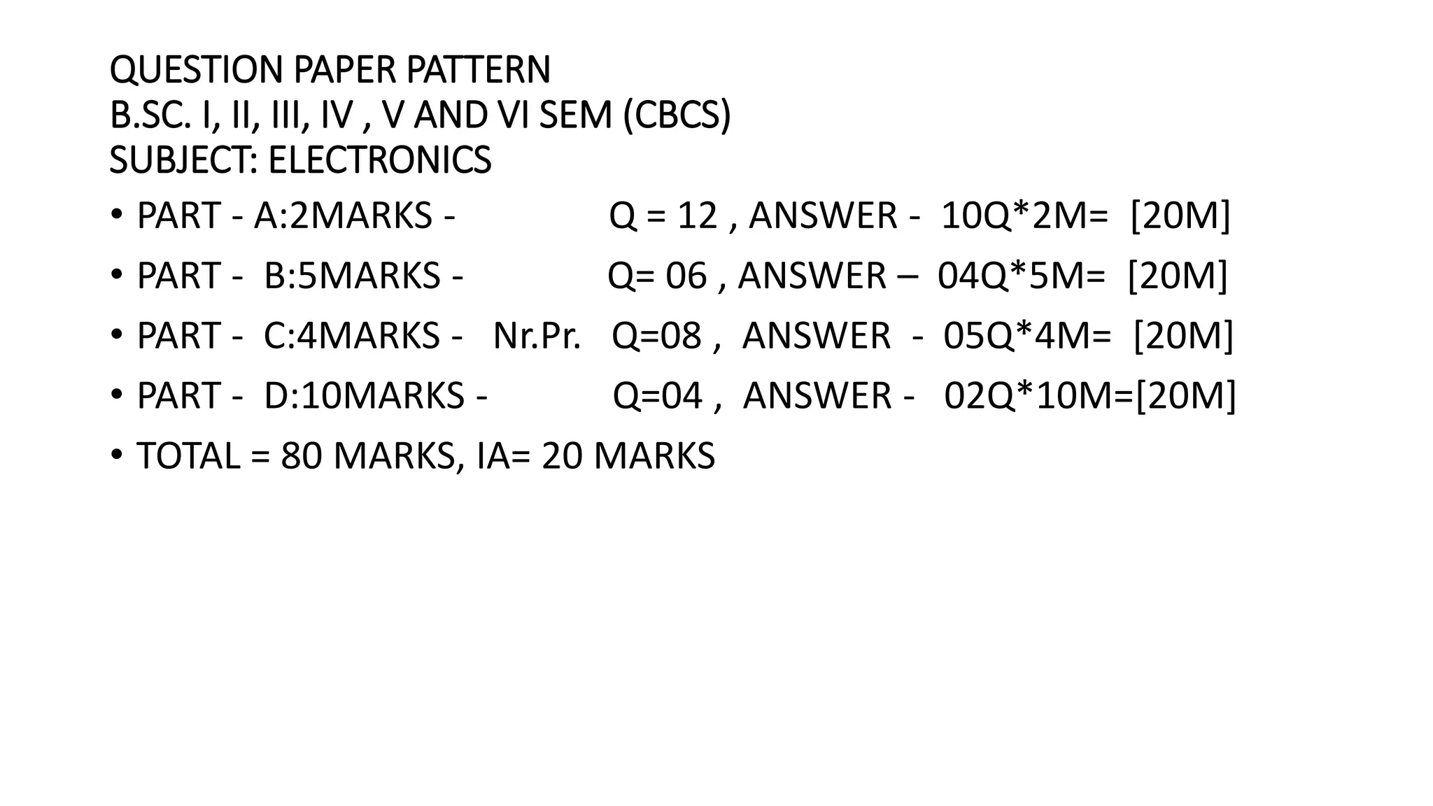 • PART - A:2MARKS - Q = 12 , ANSWER - 10Q*2M= [20M]
• PART - B:5MARKS - Q= 06 , ANSWER – 04Q*5M= [20M]
• PART - C:4MARKS - Nr.Pr. Q=08 , ANSWER - 05Q*4M= [20M]
• PART - D:10MARKS - Q=04 , ANSWER - 02Q*10M=[20M]
• TOTAL = 80 MARKS, IA= 20 MARKS
QUESTION PAPER PATTERN
B.SC. I, II, III, IV , V AND VI SEM (CBCS)
SUBJECT: ELECTRONICS
 