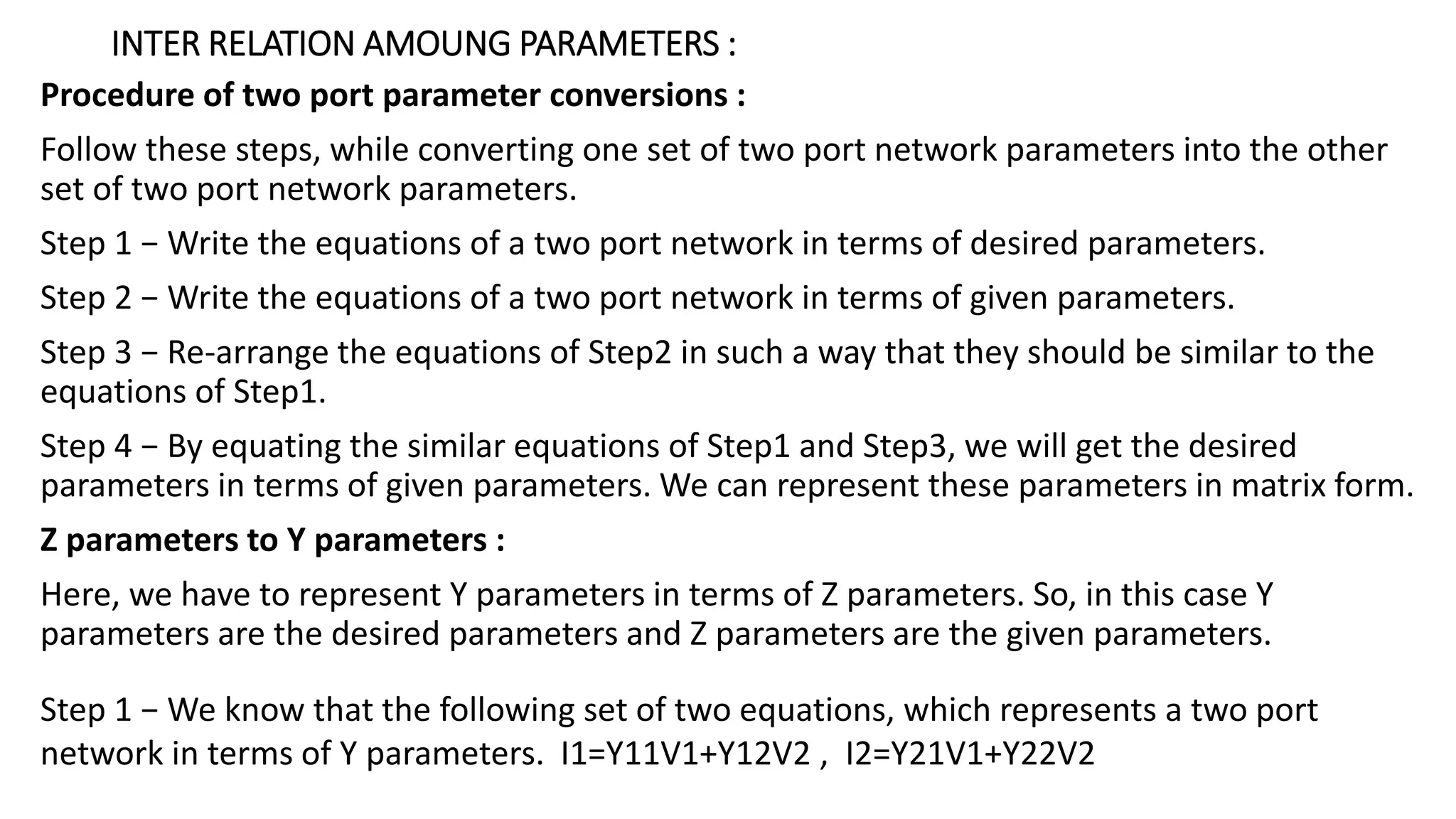 INTER RELATION AMOUNG PARAMETERS :
Procedure of two port parameter conversions :
Follow these steps, while converting one set of two port network parameters into the other
set of two port network parameters.
Step 1 − Write the equations of a two port network in terms of desired parameters.
Step 2 − Write the equations of a two port network in terms of given parameters.
Step 3 − Re-arrange the equations of Step2 in such a way that they should be similar to the
equations of Step1.
Step 4 − By equating the similar equations of Step1 and Step3, we will get the desired
parameters in terms of given parameters. We can represent these parameters in matrix form.
Z parameters to Y parameters :
Here, we have to represent Y parameters in terms of Z parameters. So, in this case Y
parameters are the desired parameters and Z parameters are the given parameters.
Step 1 − We know that the following set of two equations, which represents a two port
network in terms of Y parameters. I1=Y11V1+Y12V2 , I2=Y21V1+Y22V2
 