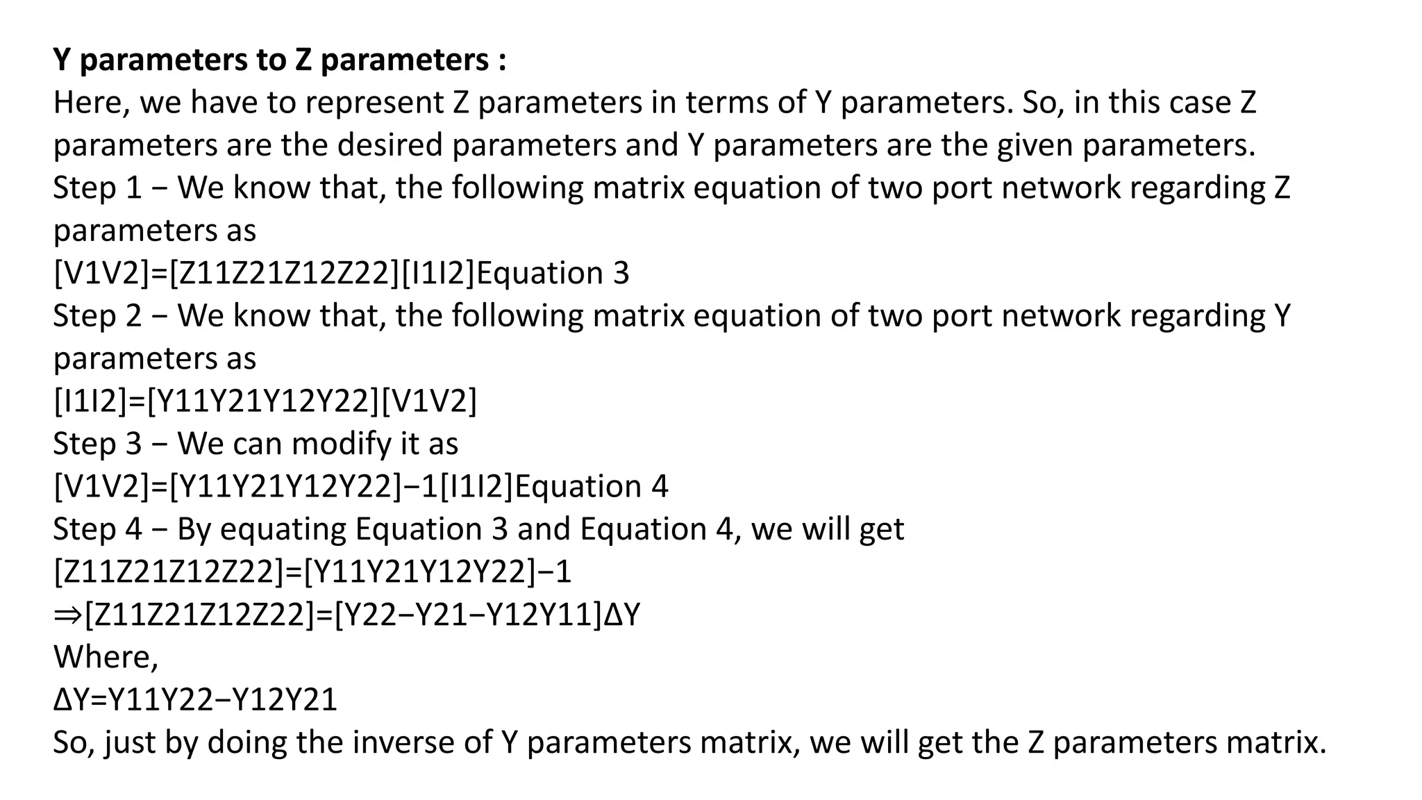 Y parameters to Z parameters :
Here, we have to represent Z parameters in terms of Y parameters. So, in this case Z
parameters are the desired parameters and Y parameters are the given parameters.
Step 1 − We know that, the following matrix equation of two port network regarding Z
parameters as
[V1V2]=[Z11Z21Z12Z22][I1I2]Equation 3
Step 2 − We know that, the following matrix equation of two port network regarding Y
parameters as
[I1I2]=[Y11Y21Y12Y22][V1V2]
Step 3 − We can modify it as
[V1V2]=[Y11Y21Y12Y22]−1[I1I2]Equation 4
Step 4 − By equating Equation 3 and Equation 4, we will get
[Z11Z21Z12Z22]=[Y11Y21Y12Y22]−1
⇒[Z11Z21Z12Z22]=[Y22−Y21−Y12Y11]ΔY
Where,
ΔY=Y11Y22−Y12Y21
So, just by doing the inverse of Y parameters matrix, we will get the Z parameters matrix.
 