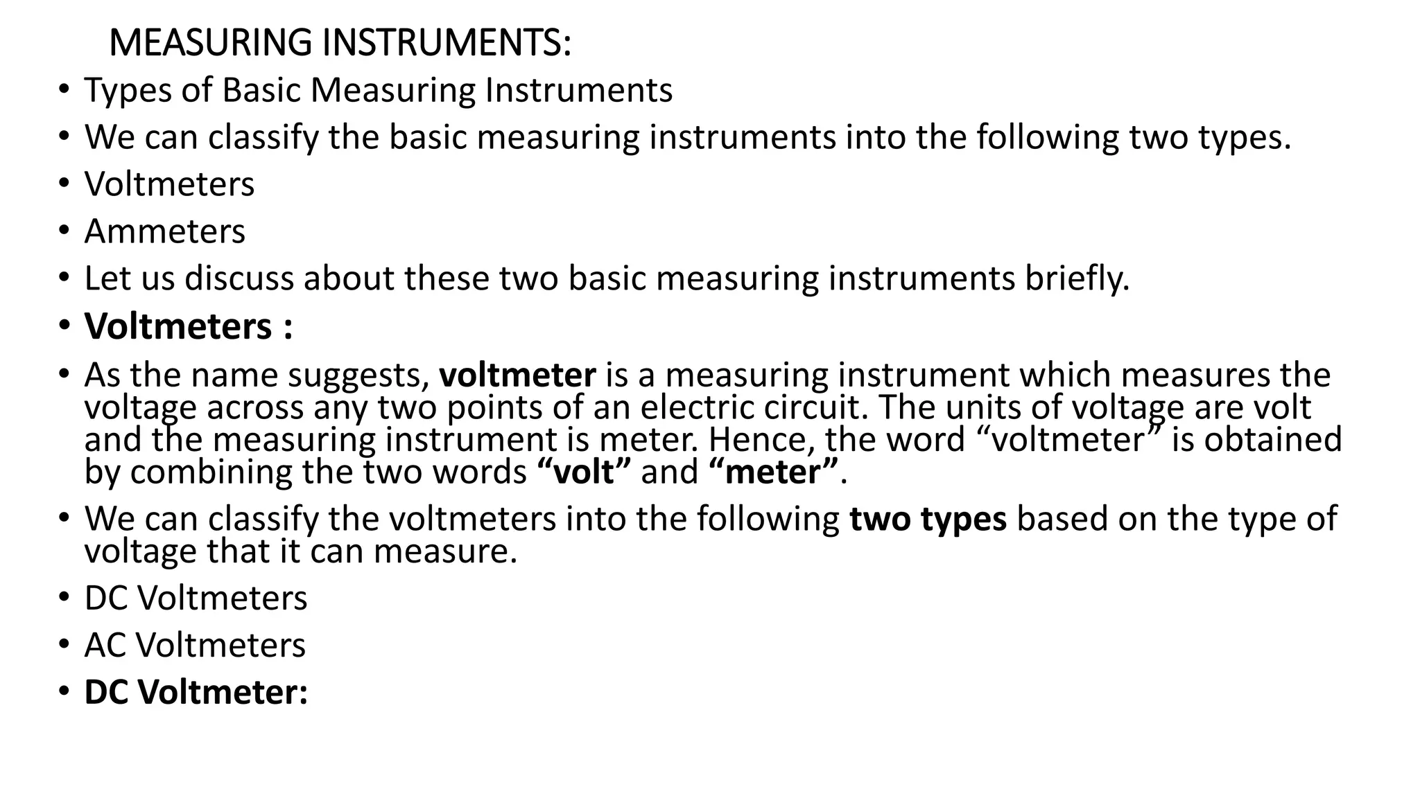 MEASURING INSTRUMENTS:
• Types of Basic Measuring Instruments
• We can classify the basic measuring instruments into the following two types.
• Voltmeters
• Ammeters
• Let us discuss about these two basic measuring instruments briefly.
• Voltmeters :
• As the name suggests, voltmeter is a measuring instrument which measures the
voltage across any two points of an electric circuit. The units of voltage are volt
and the measuring instrument is meter. Hence, the word “voltmeter” is obtained
by combining the two words “volt” and “meter”.
• We can classify the voltmeters into the following two types based on the type of
voltage that it can measure.
• DC Voltmeters
• AC Voltmeters
• DC Voltmeter:
 