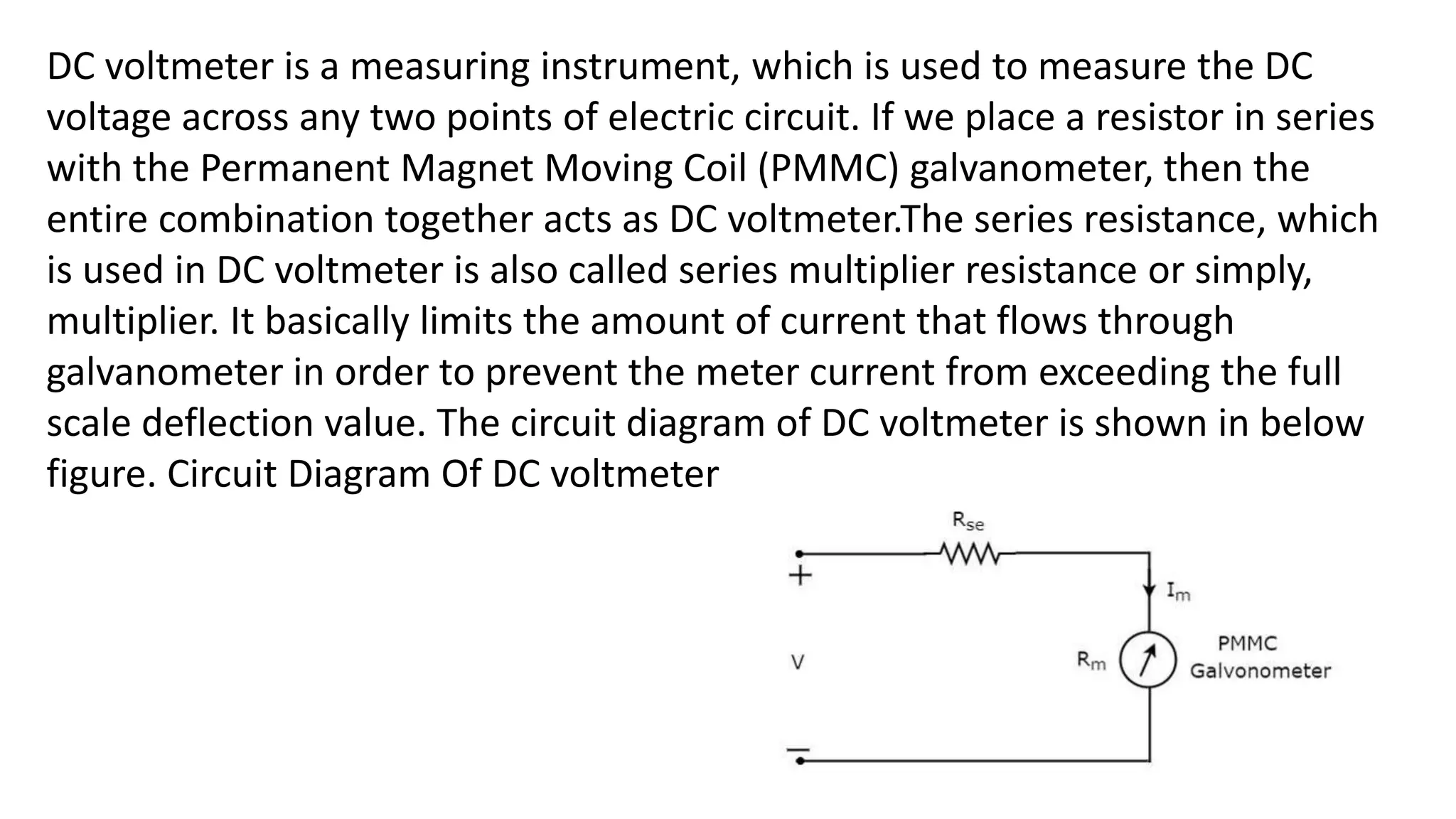 DC voltmeter is a measuring instrument, which is used to measure the DC
voltage across any two points of electric circuit. If we place a resistor in series
with the Permanent Magnet Moving Coil (PMMC) galvanometer, then the
entire combination together acts as DC voltmeter.The series resistance, which
is used in DC voltmeter is also called series multiplier resistance or simply,
multiplier. It basically limits the amount of current that flows through
galvanometer in order to prevent the meter current from exceeding the full
scale deflection value. The circuit diagram of DC voltmeter is shown in below
figure. Circuit Diagram Of DC voltmeter
 