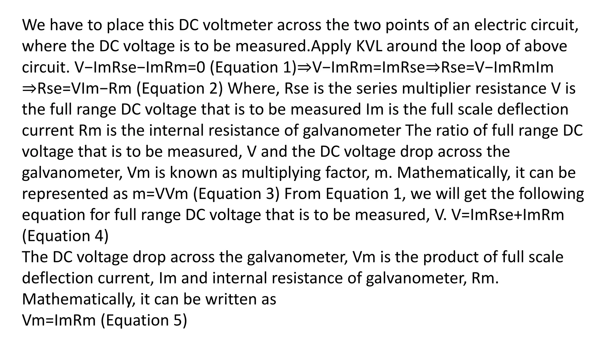 We have to place this DC voltmeter across the two points of an electric circuit,
where the DC voltage is to be measured.Apply KVL around the loop of above
circuit. V−ImRse−ImRm=0 (Equation 1)⇒V−ImRm=ImRse⇒Rse=V−ImRmIm
⇒Rse=VIm−Rm (Equation 2) Where, Rse is the series multiplier resistance V is
the full range DC voltage that is to be measured Im is the full scale deflection
current Rm is the internal resistance of galvanometer The ratio of full range DC
voltage that is to be measured, V and the DC voltage drop across the
galvanometer, Vm is known as multiplying factor, m. Mathematically, it can be
represented as m=VVm (Equation 3) From Equation 1, we will get the following
equation for full range DC voltage that is to be measured, V. V=ImRse+ImRm
(Equation 4)
The DC voltage drop across the galvanometer, Vm is the product of full scale
deflection current, Im and internal resistance of galvanometer, Rm.
Mathematically, it can be written as
Vm=ImRm (Equation 5)
 