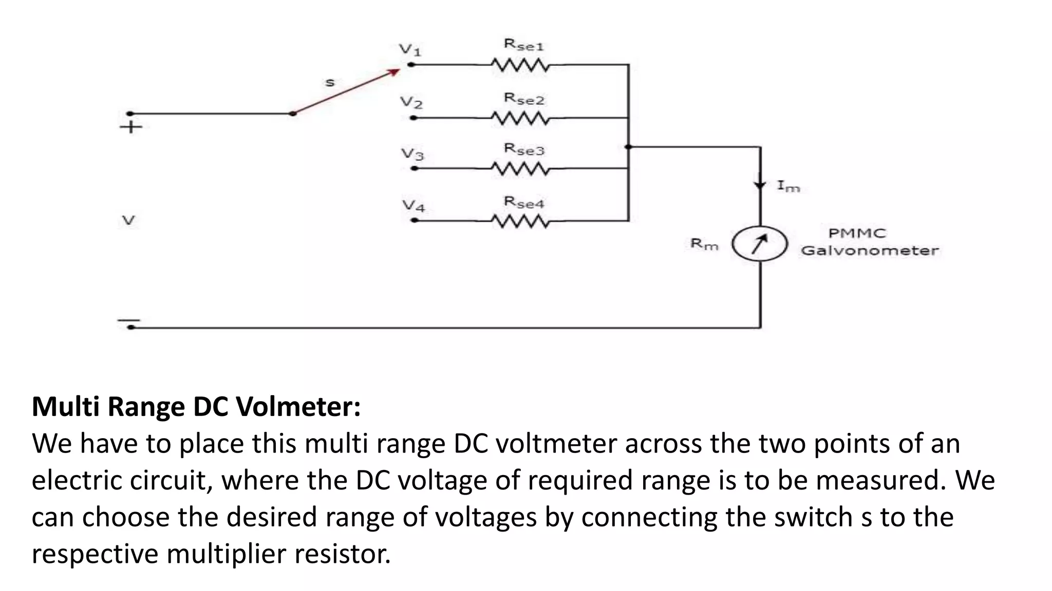Multi Range DC Volmeter:
We have to place this multi range DC voltmeter across the two points of an
electric circuit, where the DC voltage of required range is to be measured. We
can choose the desired range of voltages by connecting the switch s to the
respective multiplier resistor.
 