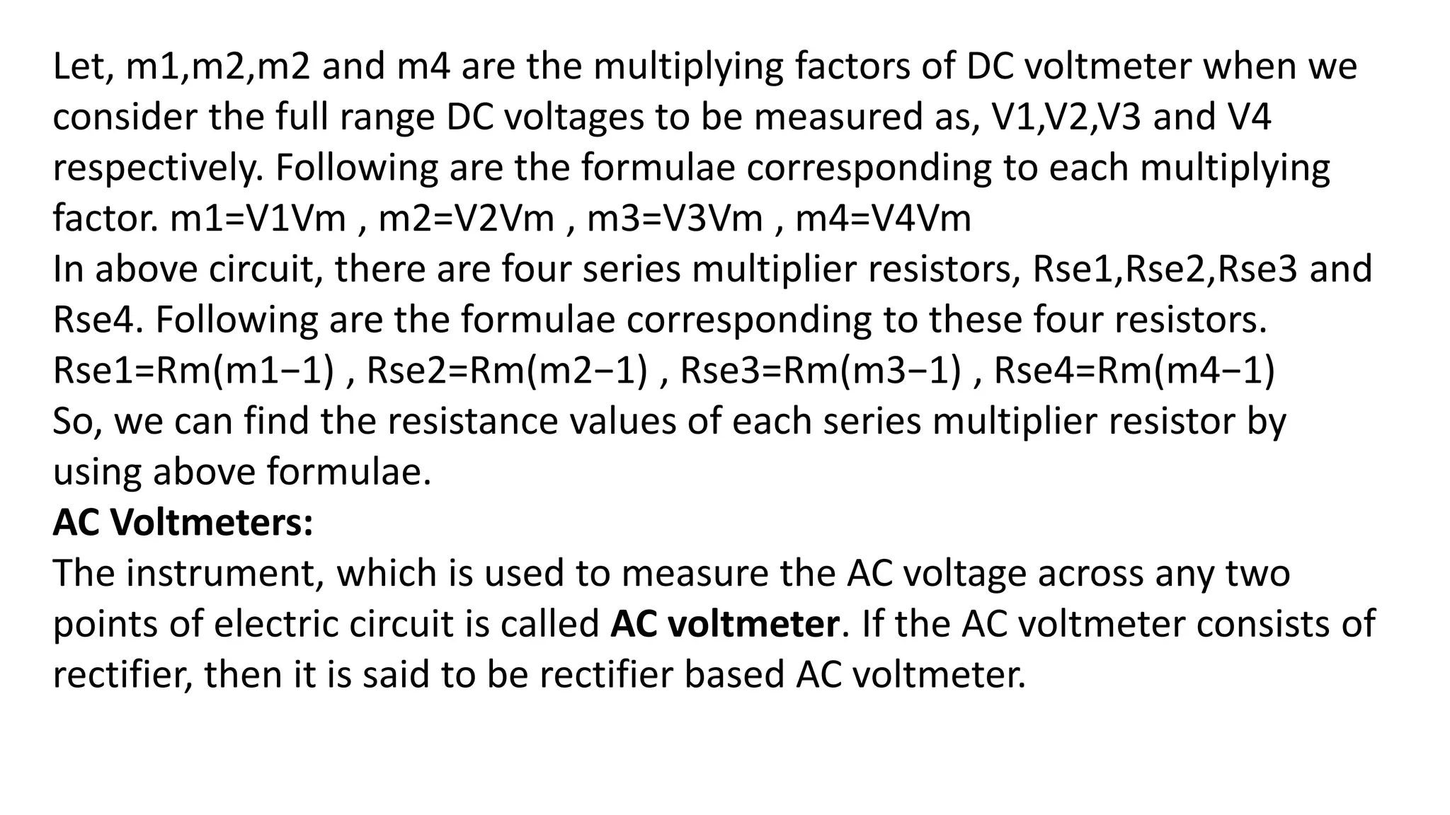 Let, m1,m2,m2 and m4 are the multiplying factors of DC voltmeter when we
consider the full range DC voltages to be measured as, V1,V2,V3 and V4
respectively. Following are the formulae corresponding to each multiplying
factor. m1=V1Vm , m2=V2Vm , m3=V3Vm , m4=V4Vm
In above circuit, there are four series multiplier resistors, Rse1,Rse2,Rse3 and
Rse4. Following are the formulae corresponding to these four resistors.
Rse1=Rm(m1−1) , Rse2=Rm(m2−1) , Rse3=Rm(m3−1) , Rse4=Rm(m4−1)
So, we can find the resistance values of each series multiplier resistor by
using above formulae.
AC Voltmeters:
The instrument, which is used to measure the AC voltage across any two
points of electric circuit is called AC voltmeter. If the AC voltmeter consists of
rectifier, then it is said to be rectifier based AC voltmeter.
 
