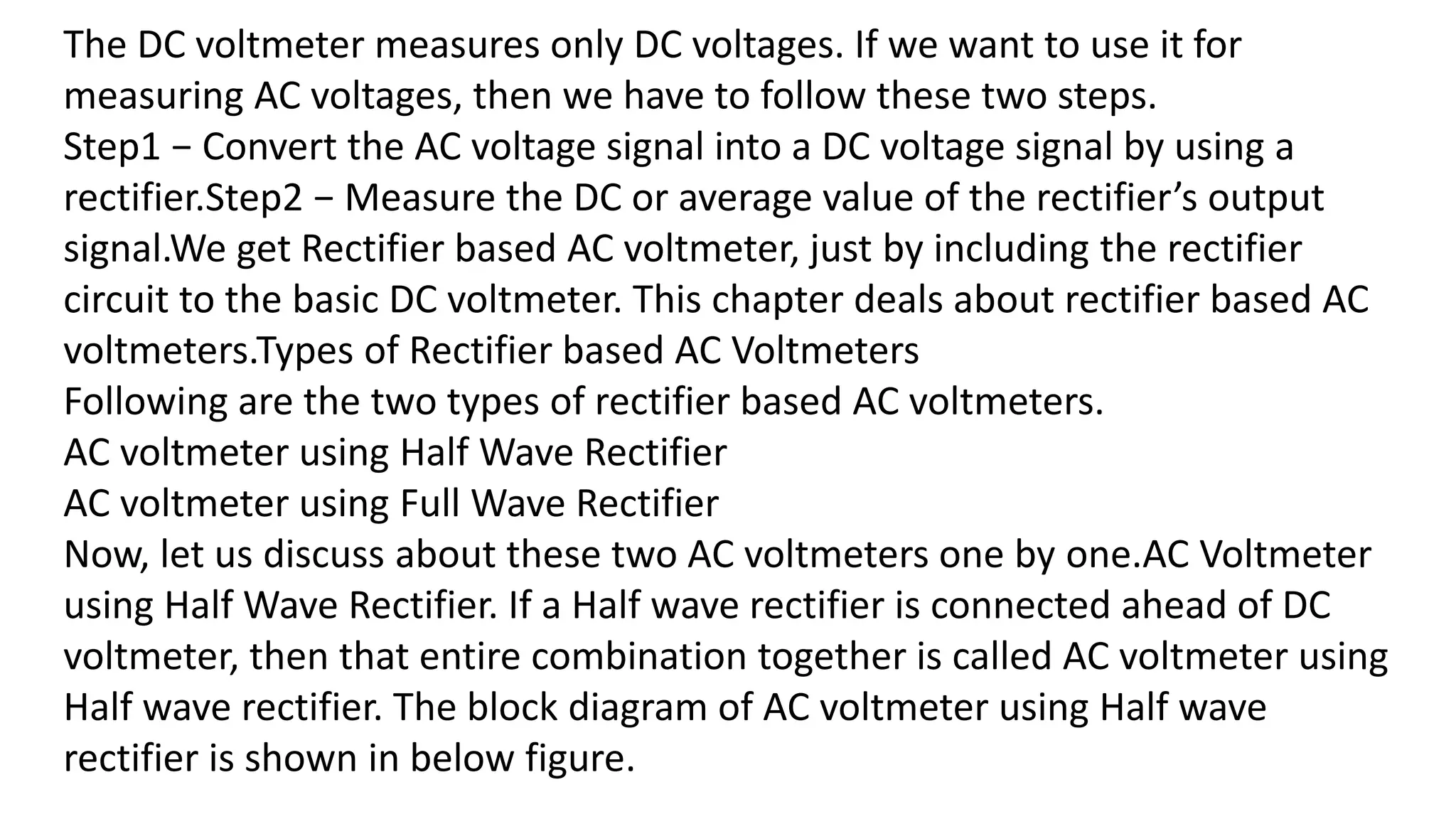 The DC voltmeter measures only DC voltages. If we want to use it for
measuring AC voltages, then we have to follow these two steps.
Step1 − Convert the AC voltage signal into a DC voltage signal by using a
rectifier.Step2 − Measure the DC or average value of the rectifier’s output
signal.We get Rectifier based AC voltmeter, just by including the rectifier
circuit to the basic DC voltmeter. This chapter deals about rectifier based AC
voltmeters.Types of Rectifier based AC Voltmeters
Following are the two types of rectifier based AC voltmeters.
AC voltmeter using Half Wave Rectifier
AC voltmeter using Full Wave Rectifier
Now, let us discuss about these two AC voltmeters one by one.AC Voltmeter
using Half Wave Rectifier. If a Half wave rectifier is connected ahead of DC
voltmeter, then that entire combination together is called AC voltmeter using
Half wave rectifier. The block diagram of AC voltmeter using Half wave
rectifier is shown in below figure.
 