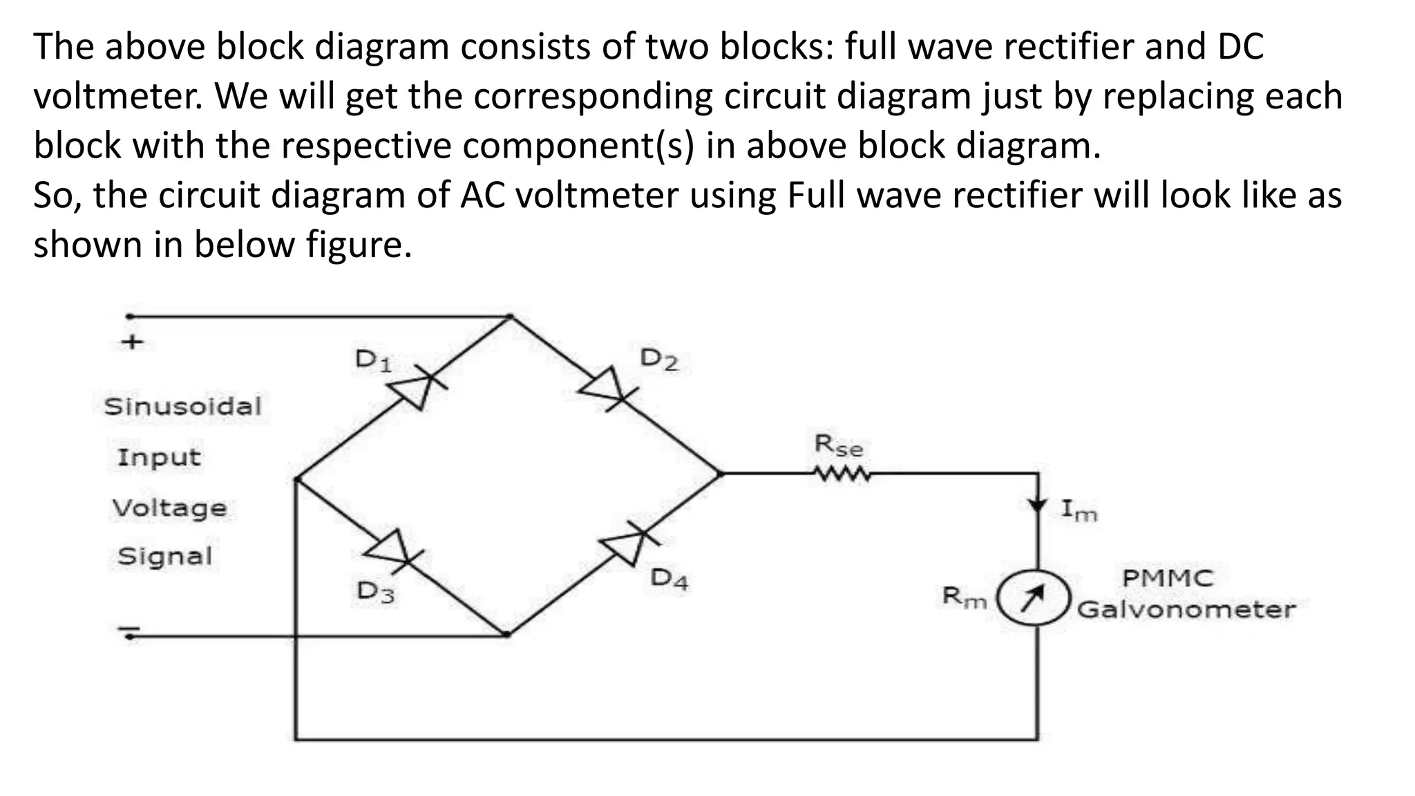 The above block diagram consists of two blocks: full wave rectifier and DC
voltmeter. We will get the corresponding circuit diagram just by replacing each
block with the respective component(s) in above block diagram.
So, the circuit diagram of AC voltmeter using Full wave rectifier will look like as
shown in below figure.
 