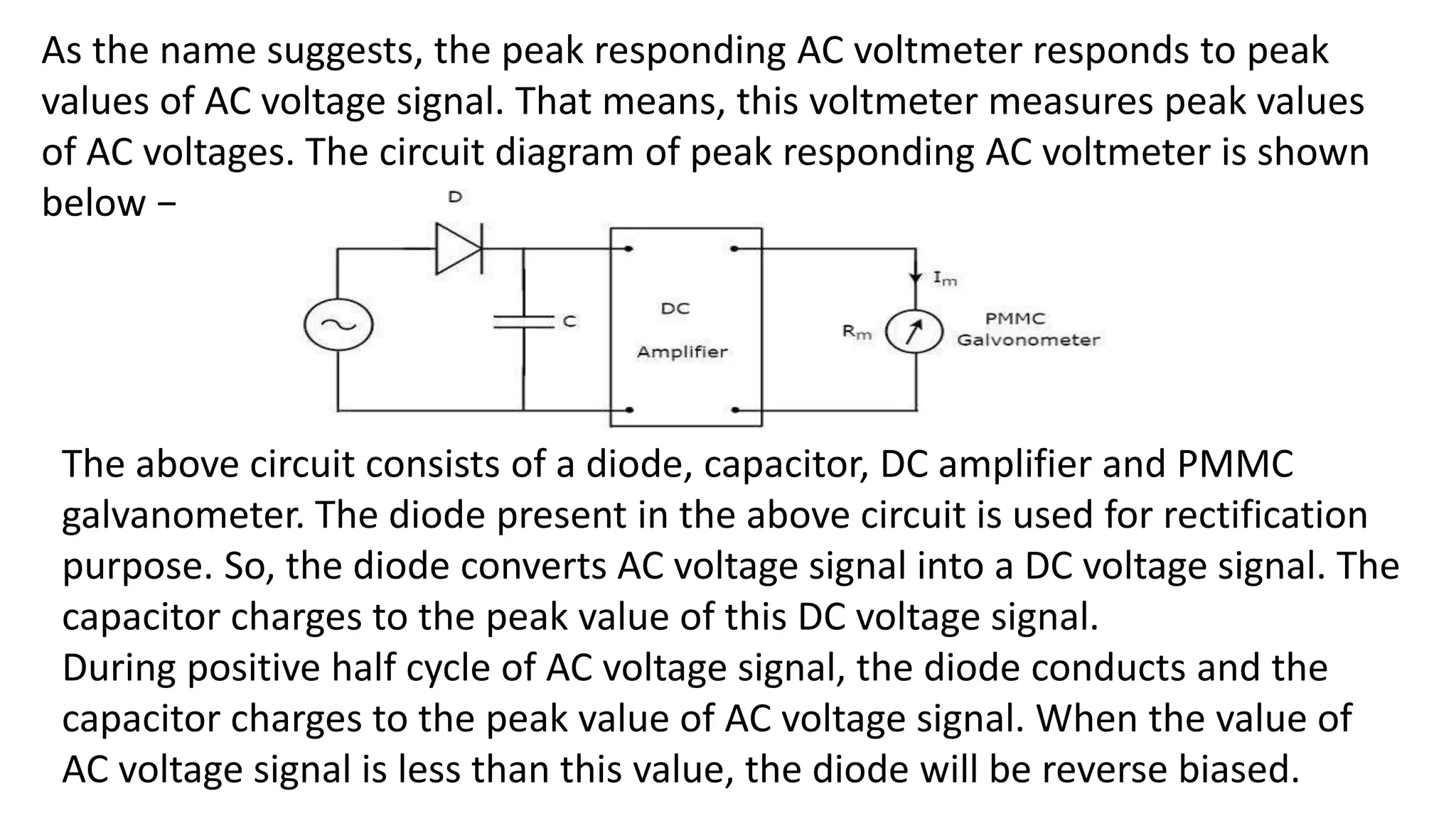 As the name suggests, the peak responding AC voltmeter responds to peak
values of AC voltage signal. That means, this voltmeter measures peak values
of AC voltages. The circuit diagram of peak responding AC voltmeter is shown
below −
The above circuit consists of a diode, capacitor, DC amplifier and PMMC
galvanometer. The diode present in the above circuit is used for rectification
purpose. So, the diode converts AC voltage signal into a DC voltage signal. The
capacitor charges to the peak value of this DC voltage signal.
During positive half cycle of AC voltage signal, the diode conducts and the
capacitor charges to the peak value of AC voltage signal. When the value of
AC voltage signal is less than this value, the diode will be reverse biased.
 