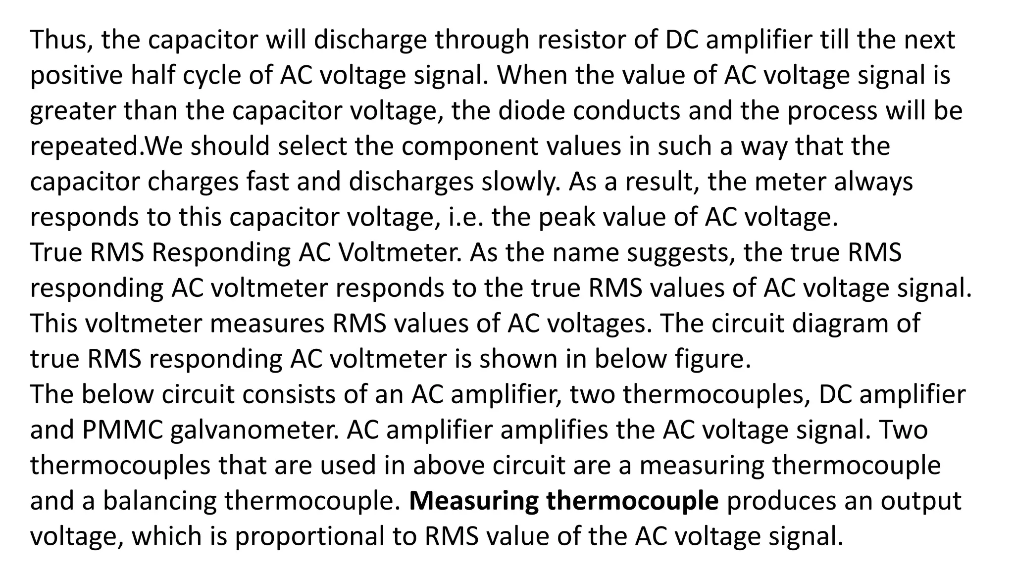 Thus, the capacitor will discharge through resistor of DC amplifier till the next
positive half cycle of AC voltage signal. When the value of AC voltage signal is
greater than the capacitor voltage, the diode conducts and the process will be
repeated.We should select the component values in such a way that the
capacitor charges fast and discharges slowly. As a result, the meter always
responds to this capacitor voltage, i.e. the peak value of AC voltage.
True RMS Responding AC Voltmeter. As the name suggests, the true RMS
responding AC voltmeter responds to the true RMS values of AC voltage signal.
This voltmeter measures RMS values of AC voltages. The circuit diagram of
true RMS responding AC voltmeter is shown in below figure.
The below circuit consists of an AC amplifier, two thermocouples, DC amplifier
and PMMC galvanometer. AC amplifier amplifies the AC voltage signal. Two
thermocouples that are used in above circuit are a measuring thermocouple
and a balancing thermocouple. Measuring thermocouple produces an output
voltage, which is proportional to RMS value of the AC voltage signal.
 