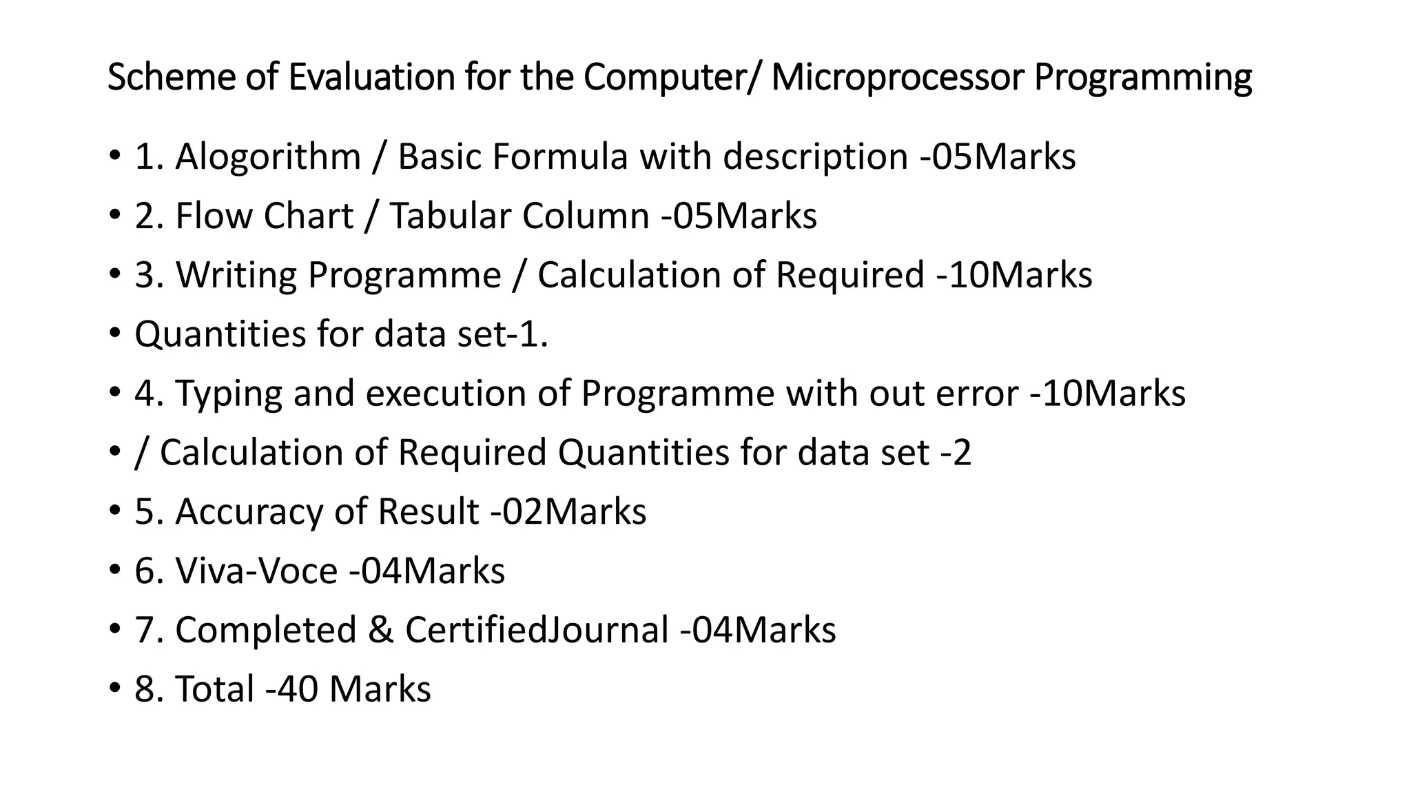 Scheme of Evaluation for the Computer/ Microprocessor Programming
• 1. Alogorithm / Basic Formula with description ‐05Marks
• 2. Flow Chart / Tabular Column ‐05Marks
• 3. Writing Programme / Calculation of Required -10Marks
• Quantities for data set‐1.
• 4. Typing and execution of Programme with out error ‐10Marks
• / Calculation of Required Quantities for data set ‐2
• 5. Accuracy of Result ‐02Marks
• 6. Viva‐Voce ‐04Marks
• 7. Completed & CertifiedJournal ‐04Marks
• 8. Total -40 Marks
 