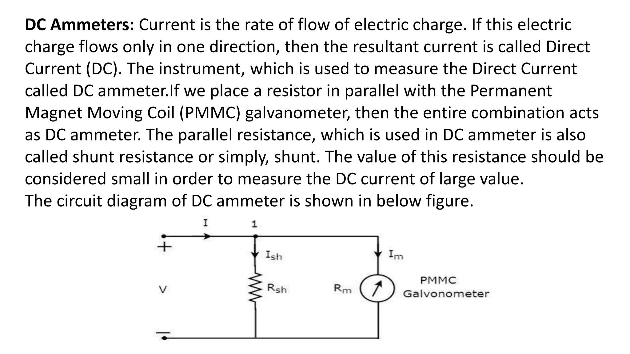 DC Ammeters: Current is the rate of flow of electric charge. If this electric
charge flows only in one direction, then the resultant current is called Direct
Current (DC). The instrument, which is used to measure the Direct Current
called DC ammeter.If we place a resistor in parallel with the Permanent
Magnet Moving Coil (PMMC) galvanometer, then the entire combination acts
as DC ammeter. The parallel resistance, which is used in DC ammeter is also
called shunt resistance or simply, shunt. The value of this resistance should be
considered small in order to measure the DC current of large value.
The circuit diagram of DC ammeter is shown in below figure.
 