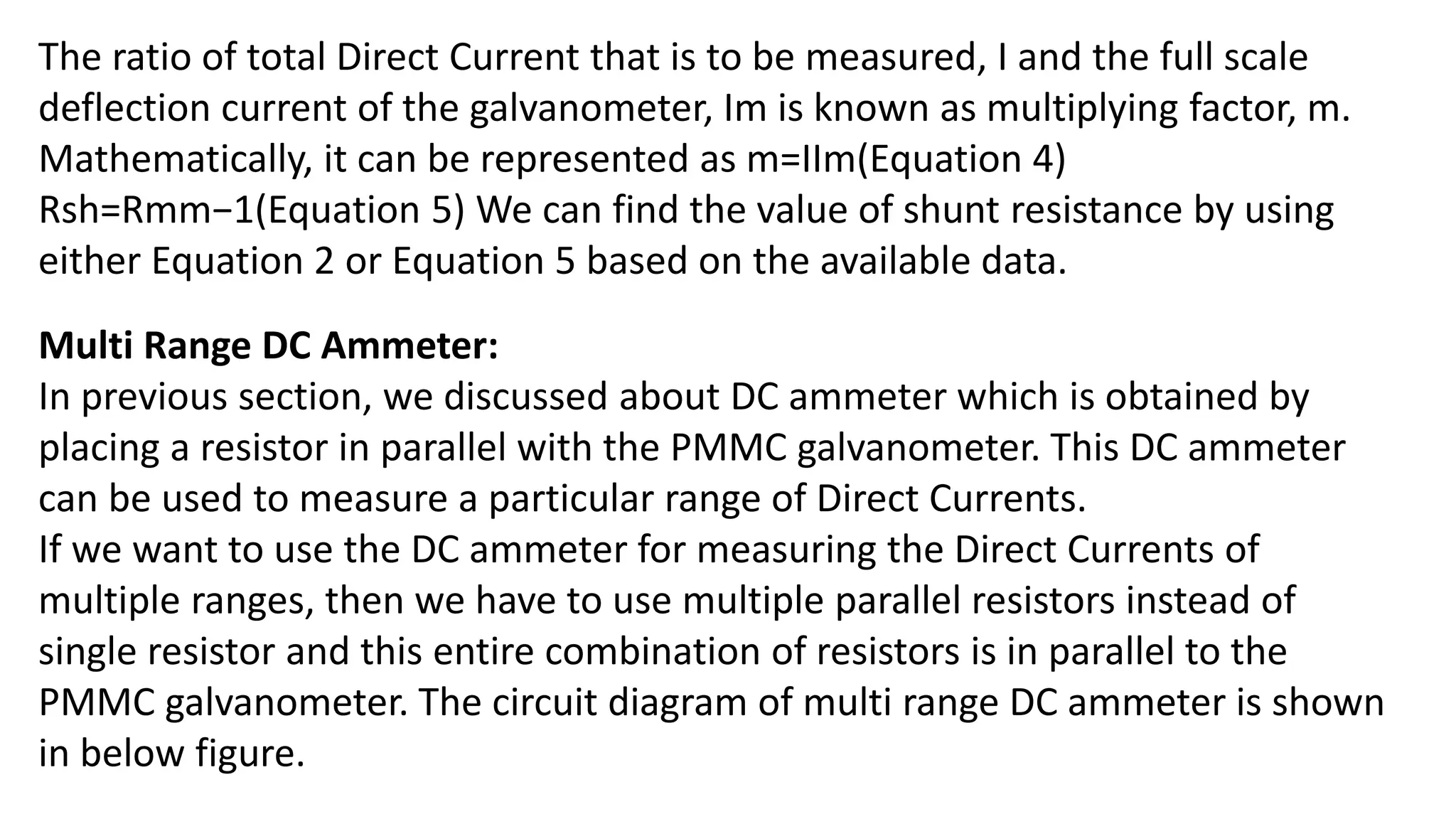 The ratio of total Direct Current that is to be measured, I and the full scale
deflection current of the galvanometer, Im is known as multiplying factor, m.
Mathematically, it can be represented as m=IIm(Equation 4)
Rsh=Rmm−1(Equation 5) We can find the value of shunt resistance by using
either Equation 2 or Equation 5 based on the available data.
Multi Range DC Ammeter:
In previous section, we discussed about DC ammeter which is obtained by
placing a resistor in parallel with the PMMC galvanometer. This DC ammeter
can be used to measure a particular range of Direct Currents.
If we want to use the DC ammeter for measuring the Direct Currents of
multiple ranges, then we have to use multiple parallel resistors instead of
single resistor and this entire combination of resistors is in parallel to the
PMMC galvanometer. The circuit diagram of multi range DC ammeter is shown
in below figure.
 