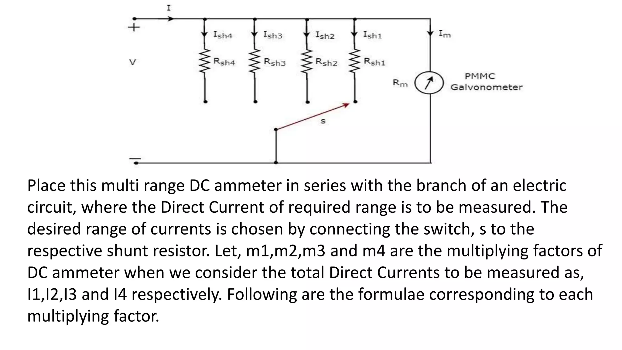 Place this multi range DC ammeter in series with the branch of an electric
circuit, where the Direct Current of required range is to be measured. The
desired range of currents is chosen by connecting the switch, s to the
respective shunt resistor. Let, m1,m2,m3 and m4 are the multiplying factors of
DC ammeter when we consider the total Direct Currents to be measured as,
I1,I2,I3 and I4 respectively. Following are the formulae corresponding to each
multiplying factor.
 