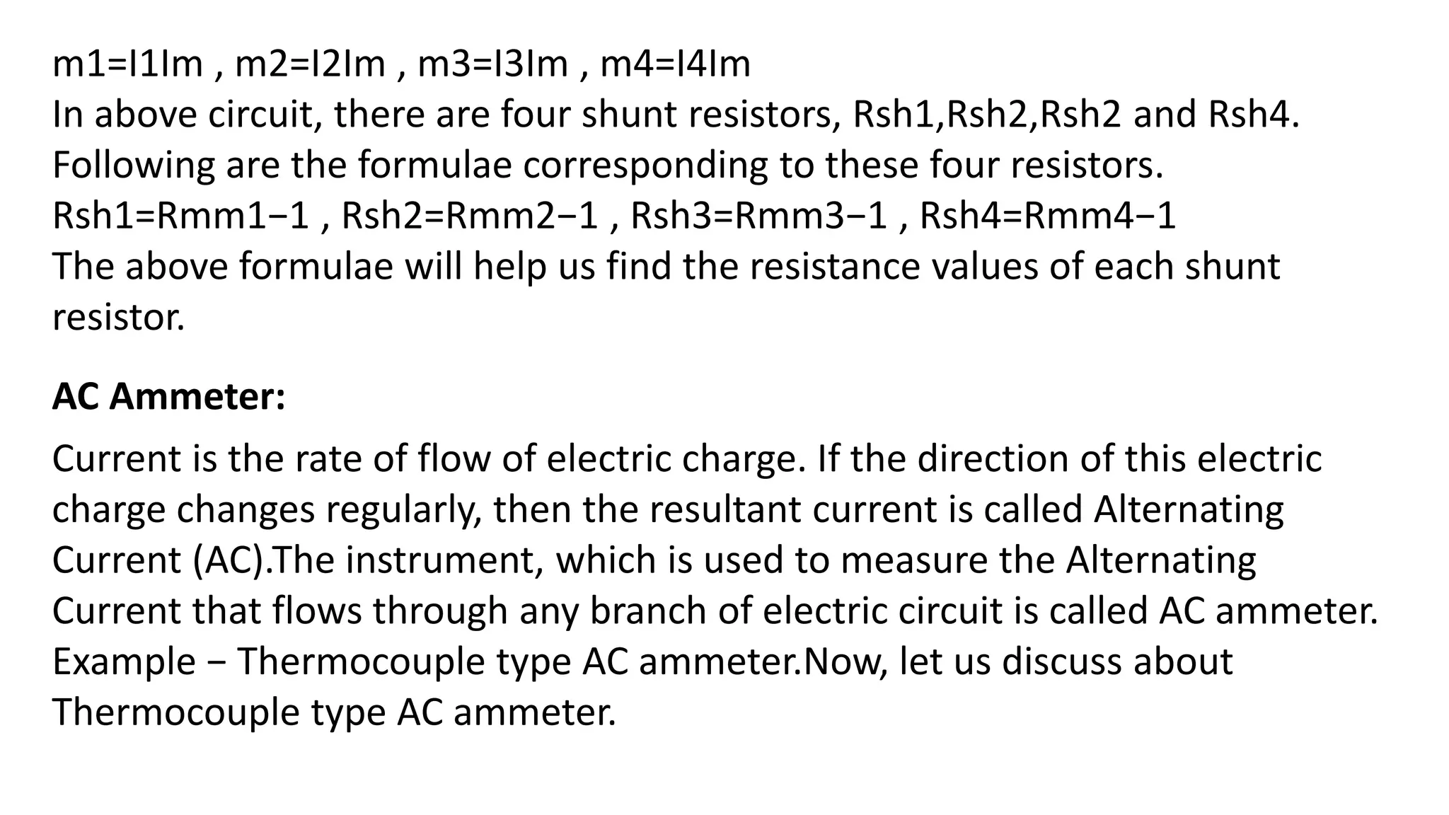 m1=I1Im , m2=I2Im , m3=I3Im , m4=I4Im
In above circuit, there are four shunt resistors, Rsh1,Rsh2,Rsh2 and Rsh4.
Following are the formulae corresponding to these four resistors.
Rsh1=Rmm1−1 , Rsh2=Rmm2−1 , Rsh3=Rmm3−1 , Rsh4=Rmm4−1
The above formulae will help us find the resistance values of each shunt
resistor.
AC Ammeter:
Current is the rate of flow of electric charge. If the direction of this electric
charge changes regularly, then the resultant current is called Alternating
Current (AC).The instrument, which is used to measure the Alternating
Current that flows through any branch of electric circuit is called AC ammeter.
Example − Thermocouple type AC ammeter.Now, let us discuss about
Thermocouple type AC ammeter.
 
