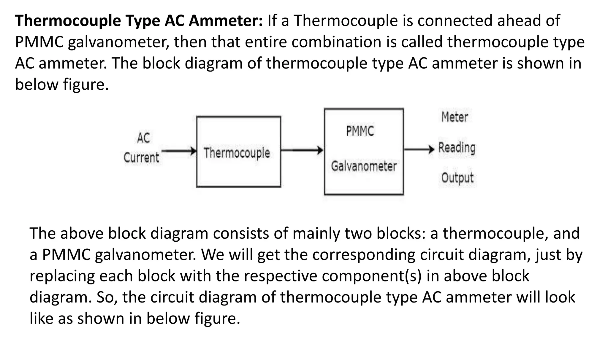 Thermocouple Type AC Ammeter: If a Thermocouple is connected ahead of
PMMC galvanometer, then that entire combination is called thermocouple type
AC ammeter. The block diagram of thermocouple type AC ammeter is shown in
below figure.
The above block diagram consists of mainly two blocks: a thermocouple, and
a PMMC galvanometer. We will get the corresponding circuit diagram, just by
replacing each block with the respective component(s) in above block
diagram. So, the circuit diagram of thermocouple type AC ammeter will look
like as shown in below figure.
 