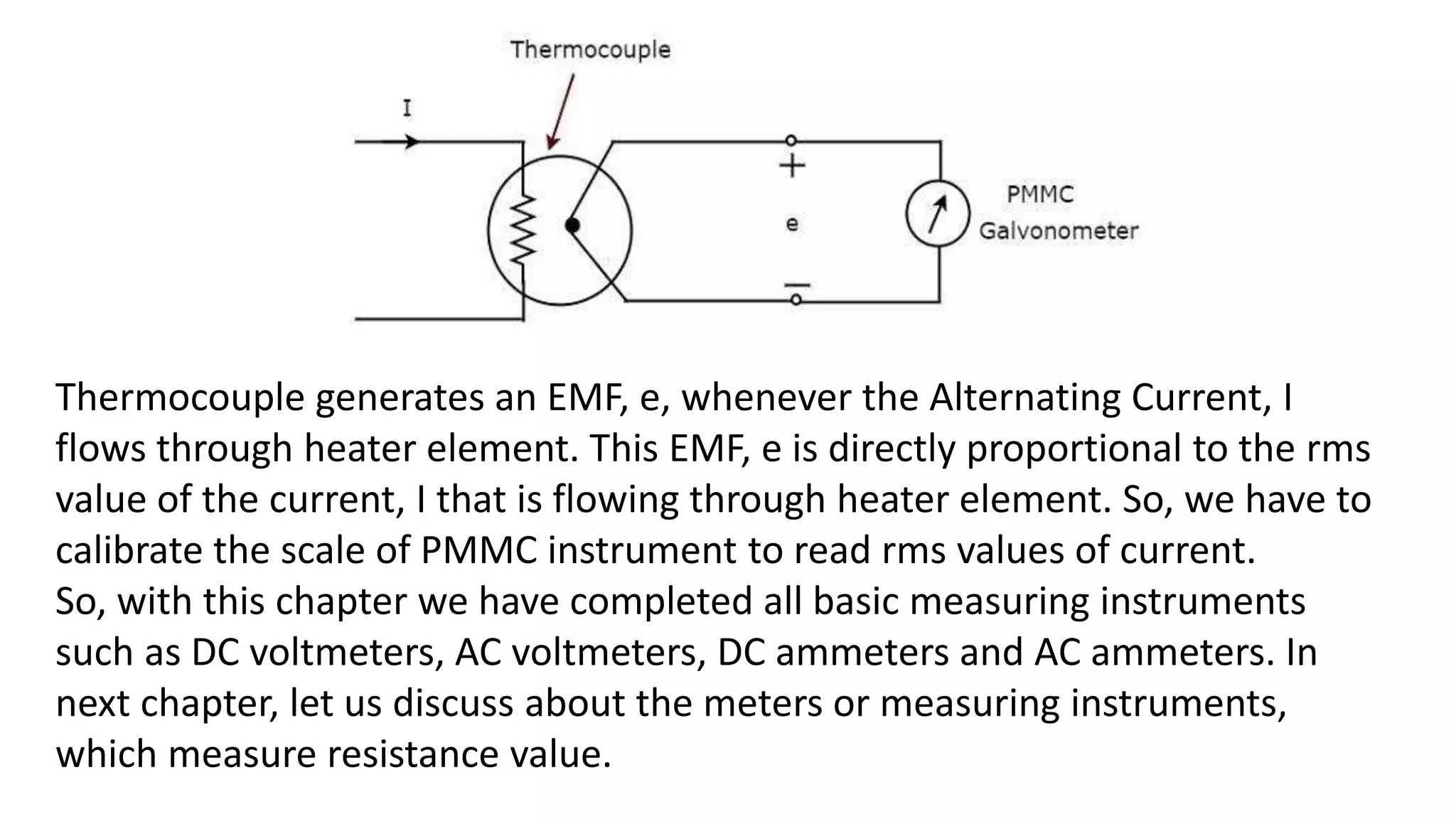 Thermocouple generates an EMF, e, whenever the Alternating Current, I
flows through heater element. This EMF, e is directly proportional to the rms
value of the current, I that is flowing through heater element. So, we have to
calibrate the scale of PMMC instrument to read rms values of current.
So, with this chapter we have completed all basic measuring instruments
such as DC voltmeters, AC voltmeters, DC ammeters and AC ammeters. In
next chapter, let us discuss about the meters or measuring instruments,
which measure resistance value.
 