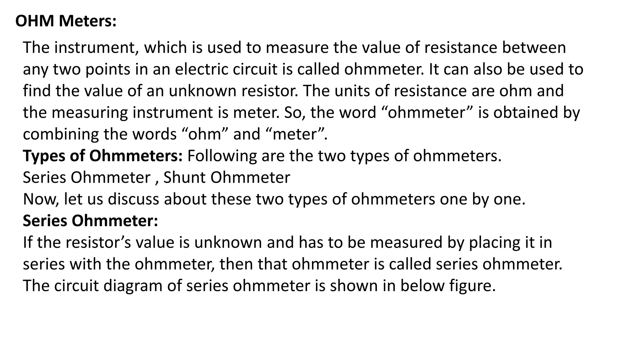 OHM Meters:
The instrument, which is used to measure the value of resistance between
any two points in an electric circuit is called ohmmeter. It can also be used to
find the value of an unknown resistor. The units of resistance are ohm and
the measuring instrument is meter. So, the word “ohmmeter” is obtained by
combining the words “ohm” and “meter”.
Types of Ohmmeters: Following are the two types of ohmmeters.
Series Ohmmeter , Shunt Ohmmeter
Now, let us discuss about these two types of ohmmeters one by one.
Series Ohmmeter:
If the resistor’s value is unknown and has to be measured by placing it in
series with the ohmmeter, then that ohmmeter is called series ohmmeter.
The circuit diagram of series ohmmeter is shown in below figure.
 