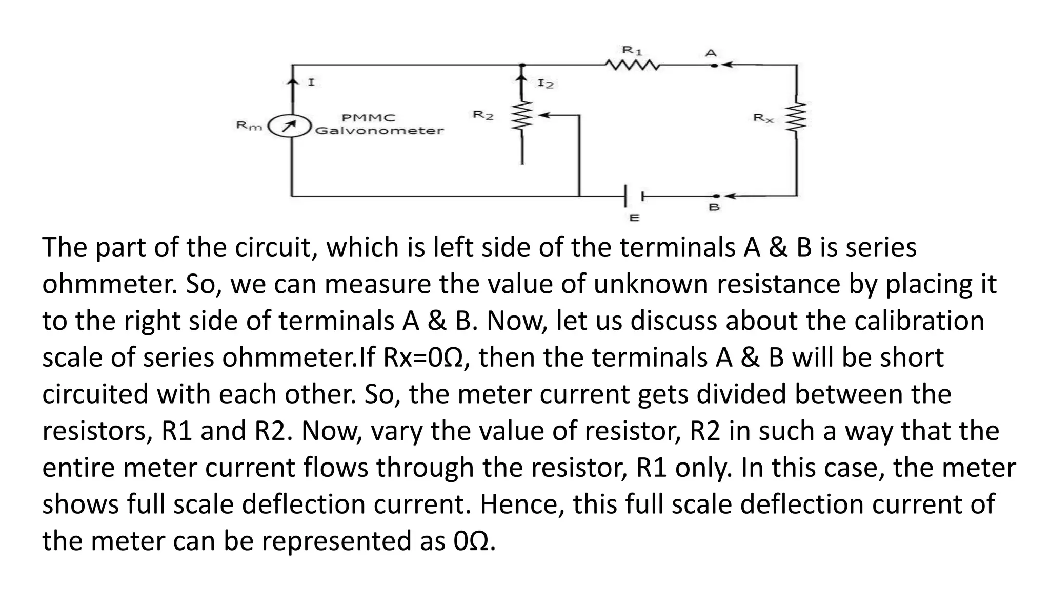 The part of the circuit, which is left side of the terminals A & B is series
ohmmeter. So, we can measure the value of unknown resistance by placing it
to the right side of terminals A & B. Now, let us discuss about the calibration
scale of series ohmmeter.If Rx=0Ω, then the terminals A & B will be short
circuited with each other. So, the meter current gets divided between the
resistors, R1 and R2. Now, vary the value of resistor, R2 in such a way that the
entire meter current flows through the resistor, R1 only. In this case, the meter
shows full scale deflection current. Hence, this full scale deflection current of
the meter can be represented as 0Ω.
 