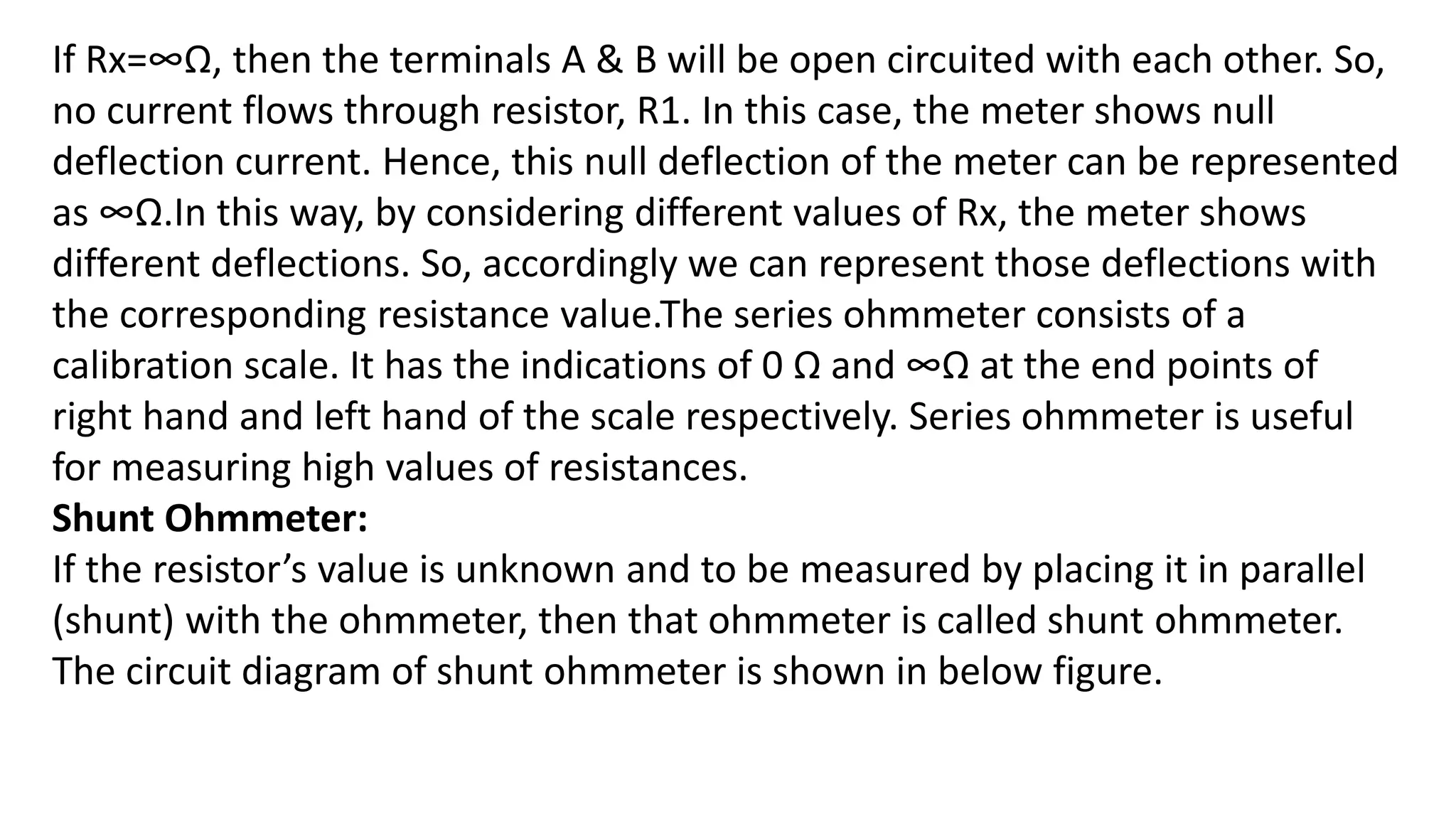 If Rx=∞Ω, then the terminals A & B will be open circuited with each other. So,
no current flows through resistor, R1. In this case, the meter shows null
deflection current. Hence, this null deflection of the meter can be represented
as ∞Ω.In this way, by considering different values of Rx, the meter shows
different deflections. So, accordingly we can represent those deflections with
the corresponding resistance value.The series ohmmeter consists of a
calibration scale. It has the indications of 0 Ω and ∞Ω at the end points of
right hand and left hand of the scale respectively. Series ohmmeter is useful
for measuring high values of resistances.
Shunt Ohmmeter:
If the resistor’s value is unknown and to be measured by placing it in parallel
(shunt) with the ohmmeter, then that ohmmeter is called shunt ohmmeter.
The circuit diagram of shunt ohmmeter is shown in below figure.
 