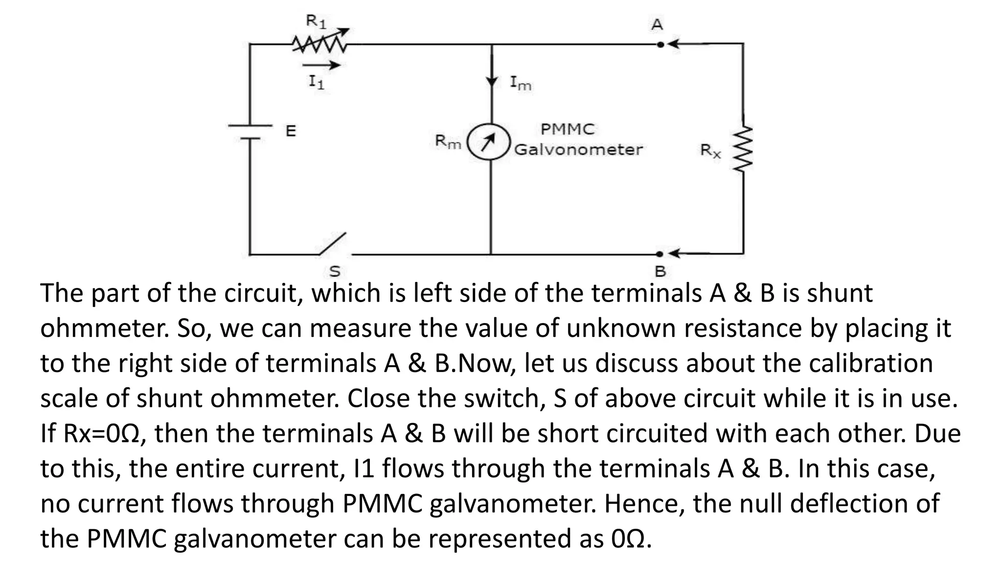 The part of the circuit, which is left side of the terminals A & B is shunt
ohmmeter. So, we can measure the value of unknown resistance by placing it
to the right side of terminals A & B.Now, let us discuss about the calibration
scale of shunt ohmmeter. Close the switch, S of above circuit while it is in use.
If Rx=0Ω, then the terminals A & B will be short circuited with each other. Due
to this, the entire current, I1 flows through the terminals A & B. In this case,
no current flows through PMMC galvanometer. Hence, the null deflection of
the PMMC galvanometer can be represented as 0Ω.
 
