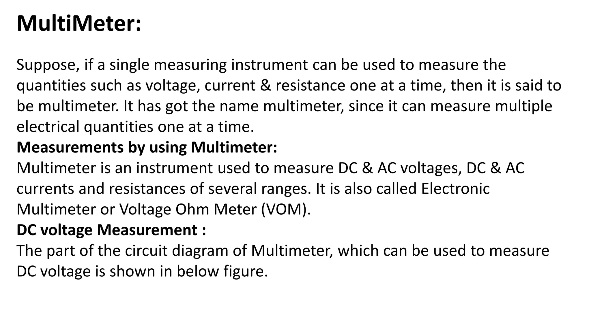 MultiMeter:
Suppose, if a single measuring instrument can be used to measure the
quantities such as voltage, current & resistance one at a time, then it is said to
be multimeter. It has got the name multimeter, since it can measure multiple
electrical quantities one at a time.
Measurements by using Multimeter:
Multimeter is an instrument used to measure DC & AC voltages, DC & AC
currents and resistances of several ranges. It is also called Electronic
Multimeter or Voltage Ohm Meter (VOM).
DC voltage Measurement :
The part of the circuit diagram of Multimeter, which can be used to measure
DC voltage is shown in below figure.
 